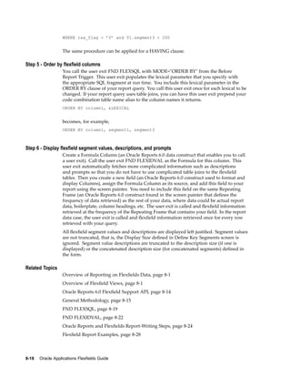 WHERE tax_flag = ’Y’ and T1.segment3 < 200
The same procedure can be applied for a HAVING clause.
Step 5 - Order by exeld columns
You call the user exit FND FLEXSQL with MODE="ORDER BY" from the Before
Report Trigger. This user exit populates the lexical parameter that you specify with
the appropriate SQL fragment at run time. You include this lexical parameter in the
ORDER BY clause of your report query. You call this user exit once for each lexical to be
changed. If your report query uses table joins, you can have this user exit prepend your
code combination table name alias to the column names it returns.
ORDER BY column1, &LEXICAL
becomes, for example,
ORDER BY column1, segment1, segment3
Step 6 - Display exeld segment values, descriptions, and prompts
Create a Formula Column (an Oracle Reports 6.0 data construct that enables you to call
a user exit). Call the user exit FND FLEXIDVAL as the Formula for this column. This
user exit automatically fetches more complicated information such as descriptions
and prompts so that you do not have to use complicated table joins to the ﬂexﬁeld
tables. Then you create a new ﬁeld (an Oracle Reports 6.0 construct used to format and
display Columns), assign the Formula Column as its source, and add this ﬁeld to your
report using the screen painter. You need to include this ﬁeld on the same Repeating
Frame (an Oracle Reports 6.0 construct found in the screen painter that deﬁnes the
frequency of data retrieved) as the rest of your data, where data could be actual report
data, boilerplate, column headings, etc. The user exit is called and ﬂexﬁeld information
retrieved at the frequency of the Repeating Frame that contains your ﬁeld. In the report
data case, the user exit is called and ﬂexﬁeld information retrieved once for every row
retrieved with your query.
All ﬂexﬁeld segment values and descriptions are displayed left justiﬁed. Segment values
are not truncated, that is, the Display Size deﬁned in Deﬁne Key Segments screen is
ignored. Segment value descriptions are truncated to the description size (if one is
displayed) or the concatenated description size (for concatenated segments) deﬁned in
the form.
Related Topics
Overview of Reporting on Flexﬁelds Data, page 8-1
Overview of Flexﬁeld Views, page 8-1
Oracle Reports 6.0 Flexﬁeld Support API, page 8-14
General Methodology, page 8-15
FND FLEXSQL, page 8-19
FND FLEXIDVAL, page 8-22
Oracle Reports and Flexﬁelds Report-Writing Steps, page 8-24
Flexﬁeld Report Examples, page 8-28
8-18 Oracle Applications Flexelds Guide
 