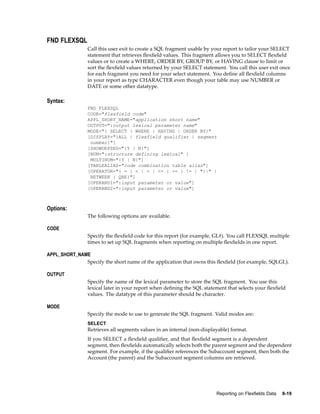 FND FLEXSQL
Call this user exit to create a SQL fragment usable by your report to tailor your SELECT
statement that retrieves ﬂexﬁeld values. This fragment allows you to SELECT ﬂexﬁeld
values or to create a WHERE, ORDER BY, GROUP BY, or HAVING clause to limit or
sort the ﬂexﬁeld values returned by your SELECT statement. You call this user exit once
for each fragment you need for your select statement. You deﬁne all ﬂexﬁeld columns
in your report as type CHARACTER even though your table may use NUMBER or
DATE or some other datatype.
Syntax:
FND FLEXSQL
CODE="flexfield code"
APPL_SHORT_NAME="application short name"
OUTPUT=":output lexical parameter name"
MODE="{ SELECT | WHERE | HAVING | ORDER BY}"
[DISPLAY="{ALL | flexfield qualifier | segment
number}"]
[SHOWDEPSEG="{Y | N}"]
[NUM=":structure defining lexical" |
MULTINUM="{Y | N}"]
[TABLEALIAS="code combination table alias"]
[OPERATOR="{ = | < | > | <= | >= | != | "||" |
BETWEEN | QBE}"]
[OPERAND1=":input parameter or value"]
[OPERAND2=":input parameter or value"]
Options:
The following options are available.
CODE
Specify the ﬂexﬁeld code for this report (for example, GL#). You call FLEXSQL multiple
times to set up SQL fragments when reporting on multiple ﬂexﬁelds in one report.
APPL_SHORT_NAME
Specify the short name of the application that owns this ﬂexﬁeld (for example, SQLGL).
OUTPUT
Specify the name of the lexical parameter to store the SQL fragment. You use this
lexical later in your report when deﬁning the SQL statement that selects your ﬂexﬁeld
values. The datatype of this parameter should be character.
MODE
Specify the mode to use to generate the SQL fragment. Valid modes are:
SELECT
Retrieves all segments values in an internal (non-displayable) format.
If you SELECT a ﬂexﬁeld qualiﬁer, and that ﬂexﬁeld segment is a dependent
segment, then ﬂexﬁelds automatically selects both the parent segment and the dependent
segment. For example, if the qualiﬁer references the Subaccount segment, then both the
Account (the parent) and the Subaccount segment columns are retrieved.
Reporting on Flexelds Data 8-19
 