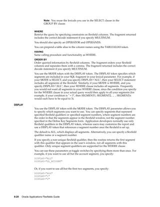 Note: You reuse the lexicals you use in the SELECT clause in the
GROUP BY clause.
WHERE
Restrict the query by specifying constraints on ﬂexﬁeld columns. The fragment returned
includes the correct decode statement if you specify MULTINUM.
You should also specify an OPERATOR and OPERANDS.
You can prepend a table alias to the column names using the TABLEALIAS token.
HAVING
Same calling procedure and functionality as WHERE.
ORDER BY
Order queried information by ﬂexﬁeld columns. The fragment orders your ﬂexﬁeld
columns and separates them with a comma. The fragment returned includes the correct
decode statement if you specify MULTINUM.
You use the MODE token with the DISPLAY token. The DISPLAY token speciﬁes which
segments are included in your SQL fragment in your lexical parameter. For example, if
your MODE is SELECT, and you specify DISPLAY="ALL", then your SELECT statement
includes all segments of the ﬂexﬁeld. Similarly, if your MODE is WHERE, and you
specify DISPLAY="ALL", then your WHERE clause includes all segments. Frequently
you would not want all segments in your WHERE clause, since the condition you specify
for the WHERE clause in your actual query would then apply to all your segments (for
example, if your condition is " = 3", then SEGMENT1, SEGMENT2, ... , SEGMENTn
would each have to be equal to 3).
DISPLAY
You use the DISPLAY token with the MODE token. The DISPLAY parameter allows you
to specify which segments you want to use. You can specify segments that represent
speciﬁed ﬂexﬁeld qualiﬁers or speciﬁed segment numbers, where segment numbers are
the order in that the segments appear in the ﬂexﬁeld window, not the segment number
speciﬁed in the Deﬁne Key Segments form. Application developers normally use only
ﬂexﬁeld qualiﬁers in the DISPLAY token, whereas users may customize the report and
use a DISPLAY token that references a segment number once the ﬂexﬁeld is set up.
The default is ALL, which displays all segments. Alternatively, you can specify a ﬂexﬁeld
qualiﬁer name or a segment number.
If you specify a non-unique ﬂexﬁeld qualiﬁer, then the routine returns the ﬁrst segment
with this qualiﬁer that appears in the user’s window, not all segments with this
qualiﬁer. Only unique segment qualiﬁers are supported for the WHERE clause.
You can use these parameters as toggle switches by specifying them more than once. For
example, if you want to use all but the account segment, you specify:
DISPLAY="ALL"
DISPLAY="GL_ACCOUNT"
Or, if you want to use all but the ﬁrst two segments, you specify:
DISPLAY="ALL"
DISPLAY="1"
DISPLAY="2"
8-20 Oracle Applications Flexelds Guide
 