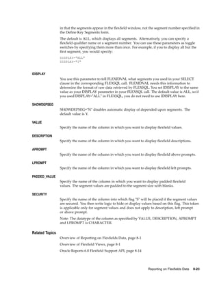 in that the segments appear in the ﬂexﬁeld window, not the segment number speciﬁed in
the Deﬁne Key Segments form.
The default is ALL, which displays all segments. Alternatively, you can specify a
ﬂexﬁeld qualiﬁer name or a segment number. You can use these parameters as toggle
switches by specifying them more than once. For example, if you to display all but the
ﬁrst segment, you would specify:
DISPLAY="ALL"
DISPLAY="1"
IDISPLAY
You use this parameter to tell FLEXIDVAL what segments you used in your SELECT
clause in the corresponding FLEXSQL call. FLEXIDVAL needs this information to
determine the format of raw data retrieved by FLEXSQL. You set IDISPLAY to the same
value as your DISPLAY parameter in your FLEXSQL call. The default value is ALL, so if
you used DISPLAY="ALL" in FLEXSQL, you do not need to use IDISPLAY here.
SHOWDEPSEG
SHOWDEPSEG="N" disables automatic display of depended upon segments. The
default value is Y.
VALUE
Specify the name of the column in which you want to display ﬂexﬁeld values.
DESCRIPTION
Specify the name of the column in which you want to display ﬂexﬁeld descriptions.
APROMPT
Specify the name of the column in which you want to display ﬂexﬁeld above prompts.
LPROMPT
Specify the name of the column in which you want to display ﬂexﬁeld left prompts.
PADDED_VALUE
Specify the name of the column in which you want to display padded ﬂexﬁeld
values. The segment values are padded to the segment size with blanks.
SECURITY
Specify the name of the column into which ﬂag "S" will be placed if the segment values
are secured. You then write logic to hide or display values based on this ﬂag. This token
is applicable only for segment values and does not apply to description, left prompt
or above prompt.
Note: The datatype of the column as speciﬁed by VALUE, DESCRIPTION, APROMPT
and LPROMPT is CHARACTER.
Related Topics
Overview of Reporting on Flexﬁelds Data, page 8-1
Overview of Flexﬁeld Views, page 8-1
Oracle Reports 6.0 Flexﬁeld Support API, page 8-14
Reporting on Flexelds Data 8-23
 