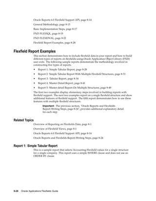 Oracle Reports 6.0 Flexﬁeld Support API, page 8-14
General Methodology, page 8-15
Basic Implementation Steps, page 8-17
FND FLEXSQL, page 8-19
FND FLEXIDVAL, page 8-22
Flexﬁeld Report Examples, page 8-28
Flexeld Report Examples
This section demonstrates how to include ﬂexﬁeld data in your report and how to build
different types of reports on ﬂexﬁelds using Oracle Application Object Library (FND)
user exits. The following sample reports demonstrate the methodology involved in
constructing ﬁve types of reports.
• Report 1: Simple Tabular Report, page 8-28
• Report 2: Simple Tabular Report With Multiple Flexﬁeld Structures, page 8-31
• Report 3: Tabular Report, page 8-34
• Report 4: Master-Detail Report, page 8-41
• Report 5: Master-detail Report On Multiple Structures, page 8-49
The ﬁrst two examples display elementary steps involved in building reports with
ﬂexﬁeld support. The next two examples report on a single ﬂexﬁeld structure and show
additional features of ﬂexﬁeld support. The ﬁfth report demonstrates how to use these
features with multiple ﬂexﬁeld structures.
Important: The previous section, "Oracle Reports and Flexﬁelds
Report-Writing Steps, page 8-24", provides additional explanatory detail
for each step.
Related Topics
Overview of Reporting on Flexﬁelds Data, page 8-1
Overview of Flexﬁeld Views, page 8-1
Oracle Reports 6.0 Flexﬁeld Support API, page 8-14
Oracle Reports and Flexﬁelds Report-Writing Steps, page 8-24
Report 1: Simple Tabular Report
This is a sample report that selects Accounting Flexﬁeld values for a single structure
for a single company. This report uses a simple WHERE clause and does not use an
ORDER BY clause.
8-28 Oracle Applications Flexelds Guide
 