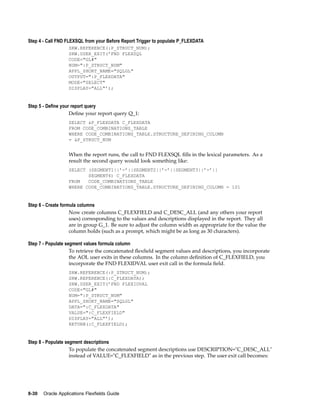 Step 4 - Call FND FLEXSQL from your Before Report Trigger to populate P_FLEXDATA
SRW.REFERENCE(:P_STRUCT_NUM);
SRW.USER_EXIT(’FND FLEXSQL
CODE="GL#"
NUM=":P_STRUCT_NUM"
APPL_SHORT_NAME="SQLGL"
OUTPUT=":P_FLEXDATA"
MODE="SELECT"
DISPLAY="ALL"’);
Step 5 - Dene your report query
Deﬁne your report query Q_1:
SELECT &P_FLEXDATA C_FLEXDATA
FROM CODE_COMBINATIONS_TABLE
WHERE CODE_COMBINATIONS_TABLE.STRUCTURE_DEFINING_COLUMN
= &P_STRUCT_NUM
When the report runs, the call to FND FLEXSQL ﬁlls in the lexical parameters. As a
result the second query would look something like:
SELECT (SEGMENT1||’-’||SEGMENT2||’-’||SEGMENT3||’-’||
SEGMENT4) C_FLEXDATA
FROM CODE_COMBINATIONS_TABLE
WHERE CODE_COMBINATIONS_TABLE.STRUCTURE_DEFINING_COLUMN = 101
Step 6 - Create formula columns
Now create columns C_FLEXFIELD and C_DESC_ALL (and any others your report
uses) corresponding to the values and descriptions displayed in the report. They all
are in group G_1. Be sure to adjust the column width as appropriate for the value the
column holds (such as a prompt, which might be as long as 30 characters).
Step 7 - Populate segment values formula column
To retrieve the concatenated ﬂexﬁeld segment values and descriptions, you incorporate
the AOL user exits in these columns. In the column deﬁnition of C_FLEXFIELD, you
incorporate the FND FLEXIDVAL user exit call in the formula ﬁeld.
SRW.REFERENCE(:P_STRUCT_NUM);
SRW.REFERENCE(:C_FLEXDATA);
SRW.USER_EXIT(’FND FLEXIDVAL
CODE="GL#"
NUM=":P_STRUCT_NUM"
APPL_SHORT_NAME="SQLGL"
DATA=":C_FLEXDATA"
VALUE=":C_FLEXFIELD"
DISPLAY="ALL"’);
RETURN(:C_FLEXFIELD);
Step 8 - Populate segment descriptions
To populate the concatenated segment descriptions use DESCRIPTION="C_DESC_ALL"
instead of VALUE="C_FLEXFIELD" as in the previous step. The user exit call becomes:
8-30 Oracle Applications Flexelds Guide
 