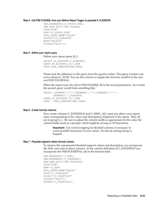 Step 4 - Call FND FLEXSQL from your Before Report Trigger to populate P_FLEXDATA
SRW.REFERENCE(:P_STRUCT_NUM);
SRW.USER_EXIT(’FND FLEXSQL
CODE="GL#"
NUM=":P_STRUCT_NUM"
APPL_SHORT_NAME="SQLGL"
OUTPUT=":P_FLEXDATA"
MODE="SELECT"
DISPLAY="ALL"’);
Step 5 - Dene your report query
Deﬁne your report query Q_1:
SELECT &P_FLEXDATA C_FLEXDATA,
CHART_OF_ACCOUNTS_ID C_NUM
FROM CODE_COMBINATIONS_TABLE
Please note the difference in the query from the queries earlier. This query contains one
extra column C_NUM. You use this column to supply the structure number in the user
exit FND FLEXIDVAL.
When the report runs, the call to FND FLEXSQL ﬁll in the lexical parameters. As a result
the second query would look something like:
SELECT (SEGMENT1||’-’||SEGMENT2||’-’||SEGMENT3||’-’||
SEGMENT4) C_FLEXDATA,
CHART_OF_ACCOUNTS_ID C_NUM
FROM CODE_COMBINATIONS_TABLE
Step 6 - Create formula columns
Now create columns C_FLEXFIELD and C_DESC_ALL (and any others your report
uses) corresponding to the values and descriptions displayed in the report. They all
are in group G_1. Be sure to adjust the column width as appropriate for the value the
column holds (such as a prompt, which might be as long as 30 characters).
Important: Use word-wrapping for ﬂexﬁeld columns if necessary to
avoid possible truncation of your values. Do this by setting Sizing to
Expand.
Step 7 - Populate segment values formula column
To retrieve the concatenated ﬂexﬁeld segment values and description, you incorporate
the AOL user exits in these columns. In the column deﬁnition of C_FLEXFIELD you
incorporate the FND FLEXIDVAL call in the formula ﬁeld.
SRW.REFERENCE(:C_NUM);
SRW.REFERENCE(:C_FLEXDATA);
SRW.USER_EXIT(’FND FLEXIDVAL
CODE="GL#"
NUM=":C_NUM"
APPL_SHORT_NAME="SQLGL"
DATA=":C_FLEXDATA"
VALUE=":C_FLEXFIELD"
DISPLAY="ALL"’);
RETURN(:C_FLEXFIELD);
Reporting on Flexelds Data 8-33
 