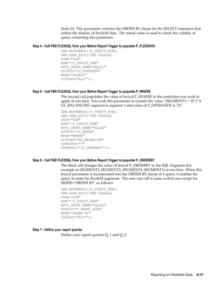 Note (5): This parameter contains the ORDER BY clause for the SELECT statement that
orders the display of ﬂexﬁeld data. The initial value is used to check the validity of
query containing this parameter.
Step 4 - Call FND FLEXSQL from your Before Report Trigger to populate P_FLEXDATA
SRW.REFERENCE(:P_STRUCT_NUM);
SRW.USER_EXIT(’FND FLEXSQL
CODE="GL#"
NUM=":P_STRUCT_NUM"
APPL_SHORT_NAME="SQLGL"
OUTPUT=":P_FLEXDATA"
MODE="SELECT"
DISPLAY="ALL"’);
Step 6 - Call FND FLEXSQL from your Before Report Trigger to populate P_WHERE
The second call populates the value of lexical P_WHERE to the restriction you wish to
apply at run time. You wish this parameter to contain the value "(SEGMENT1 = ’01’)" if
GL_BALANCING segment is segment 1 and value of P_OPERAND1 is "01".
SRW.REFERENCE(:P_STRUCT_NUM);
SRW.USER_EXIT(’FND FLEXSQL
CODE="GL#"
NUM=":P_STRUCT_NUM"
APPL_SHORT_NAME="SQLGL"
OUTPUT=":P_WHERE"
MODE="WHERE"
DISPLAY="GL_BALANCING"
OPERATOR="="
OPERAND1=":P_OPERAND1"’);
Step 6 - Call FND FLEXSQL from your Before Report Trigger to populate P_ORDERBY
The third call changes the value of lexical P_ORDERBY to the SQL fragment (for
example to SEGMENT3, SEGMENT2, SEGMENT4, SEGMENT1) at run time. When this
lexical parameter is incorporated into the ORDER BY clause of a query, it enables the
query to order by ﬂexﬁeld segments. The user exit call is same as ﬁrst one except for
MODE="ORDER BY" as follows:
SRW.REFERENCE(:P_STRUCT_NUM);
SRW.USER_EXIT(’FND FLEXSQL
CODE="GL#"
NUM=":P_STRUCT_NUM"
APPL_SHORT_NAME="SQLGL"
OUTPUT="P_ORDER_FLEX"
MODE="ORDER BY"
DISPLAY="ALL"’);
Step 7 - Dene your report queries
Deﬁne your report queries Q_1 and Q_2:
Reporting on Flexelds Data 8-37
 