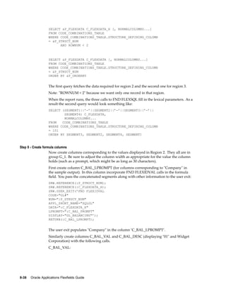 SELECT &P_FLEXDATA C_FLEXDATA_H [, NORMALCOLUMNS...]
FROM CODE_COMBINATIONS_TABLE
WHERE CODE_COMBINATIONS_TABLE.STRUCTURE_DEFINING_COLUMN
= &P_STRUCT_NUM
AND ROWNUM < 2
SELECT &P_FLEXDATA C_FLEXDATA [, NORMALCOLUMNS...]
FROM CODE_COMBINATIONS_TABLE
WHERE CODE_COMBINATIONS_TABLE.STRUCTURE_DEFINING_COLUMN
= &P_STRUCT_NUM
ORDER BY &P_ORDERBY
The ﬁrst query fetches the data required for region 2 and the second one for region 3.
Note: "ROWNUM < 2" because we want only one record in that region.
When the report runs, the three calls to FND FLEXSQL ﬁll in the lexical parameters. As a
result the second query would look something like:
SELECT (SEGMENT1||’-’||SEGMENT2||’-’||SEGMENT3||’-’||
SEGMENT4) C_FLEXDATA,
NORMALCOLUMNS...
FROM CODE_COMBINATIONS_TABLE
WHERE CODE_COMBINATIONS_TABLE.STRUCTURE_DEFINING_COLUMN
= 101
ORDER BY SEGMENT3, SEGMENT2, SEGMENT4, SEGMENT1
Step 8 - Create formula columns
Now create columns corresponding to the values displayed in Region 2. They all are in
group G_1. Be sure to adjust the column width as appropriate for the value the column
holds (such as a prompt, which might be as long as 30 characters).
First create column C_BAL_LPROMPT (for columns corresponding to "Company" in
the sample output). In this column incorporate FND FLEXIDVAL calls in the formula
ﬁeld. You pass the concatenated segments along with other information to the user exit:
SRW.REFERENCE(:P_STRUCT_NUM);
SRW.REFERENCE(:C_FLEXDATA_H);
SRW.USER_EXIT(’FND FLEXIDVAL
CODE="GL#"
NUM=":P_STRUCT_NUM"
APPL_SHORT_NAME="SQLGL"
DATA=":C_FLEXDATA_H"
LPROMPT=":C_BAL_PROMPT"
DISPLAY="GL_BALANCING"’);
RETURN(:C_BAL_LPROMPT);
The user exit populates "Company" in the column ’C_BAL_LPROMPT’.
Similarly create columns C_BAL_VAL and C_BAL_DESC (displaying "01" and Widget
Corporation) with the following calls.
C_BAL_VAL:
8-38 Oracle Applications Flexelds Guide
 