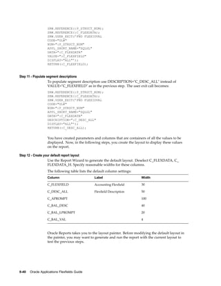 SRW.REFERENCE(:P_STRUCT_NUM);
SRW.REFERENCE(:C_FLEXDATA);
SRW.USER_EXIT(’FND FLEXIDVAL
CODE="GL#"
NUM=":P_STRUCT_NUM"
APPL_SHORT_NAME="SQLGL"
DATA=":C_FLEXDATA"
VALUE=":C_FLEXFIELD"
DISPLAY="ALL"’);
RETURN(:C_FLEXFIELD);
Step 11 - Populate segment descriptions
To populate segment description use DESCRIPTION="C_DESC_ALL" instead of
VALUE="C_FLEXFIELD" as in the previous step. The user exit call becomes:
SRW.REFERENCE(:P_STRUCT_NUM);
SRW.REFERENCE(:C_FLEXDATA);
SRW.USER_EXIT(’FND FLEXIDVAL
CODE="GL#"
NUM=":P_STRUCT_NUM"
APPL_SHORT_NAME="SQLGL"
DATA=":C_FLEXDATA"
DESCRIPTION=":C_DESC_ALL"
DISPLAY="ALL"’);
RETURN(:C_DESC_ALL);
You have created parameters and columns that are containers of all the values to be
displayed. Now, in the following steps, you create the layout to display these values
on the report.
Step 12 - Create your default report layout
Use the Report Wizard to generate the default layout. Deselect C_FLEXDATA, C_
FLEXDATA_H. Specify reasonable widths for these columns.
The following table lists the default column settings:
Column Label Width
C_FLEXFIELD Accounting Flexﬁeld 30
C_DESC_ALL Flexﬁeld Description 50
C_APROMPT 100
C_BAL_DESC 40
C_BAL_LPROMPT 20
C_BAL_VAL 4
Oracle Reports takes you to the layout painter. Before modifying the default layout in
the painter, you may want to generate and run the report with the current layout to
test the previous steps.
8-40 Oracle Applications Flexelds Guide
 
