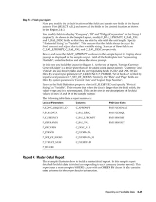 Step 13 - Finish your report
Now you modify the default locations of the ﬁelds and create new ﬁelds in the layout
painter. First [SELECT ALL] and move all the ﬁelds to the desired location as shown
in the Region 2 & 3.
You modify ﬁelds to display "Company", "01" and "Widget Corporation" in the Group 1
(region 2). As shown in the Sample Layout, modify F_BAL_LPROMPT, F_BAL_VAL
and F_BAL_DESC ﬁelds so that they are side by side with the unit length. Specify
"Horizontal Sizing" as "Variable". This ensures that the ﬁelds always be apart by
ﬁxed amount and adjust due to their variable sizing. Sources of these ﬁelds are
C_BAL_LPROMPT, C_BAL_VAL and C_BAL_DESC respectively.
Resize and move the ﬁeld F_APROMPT as shown in the sample layout to display above
prompt as displayed in the sample output. Add all the boilerplate text "Accounting
Flexﬁeld", underline below and above the above prompt.
In this step you build the layout for Region 1. At the top of report, ’Foreign Currency
General Ledger’ is a boiler plate that can be added using layout painter. ’Currency:’ and
’Period:’ are also Boiler plates and the corresponding ﬁelds (’CND’ and DEC-90) are
ﬁlled by lexical input parameters P_CURRENCY, P_PERIOD. ’Set of Books 2’ is ﬁlled by
input lexical parameter P_SET_OF_BOOKS. Similarly, the ’Date’ and ’Page’ ﬁelds are
ﬁlled by system parameters ’Current Date’ and ’Logical Page Number’.
Enter in the Field Deﬁnition property sheet of F_FLEXFIELD and specify "Vertical
Sizing" as "Variable". This ensures that when the data is larger than the ﬁeld width, the
value wraps and it is not truncated. This can be seen in the descriptions of ﬂexﬁeld
values in lines 15 and 16 of the sample output.
The following table lists a report summary:
Lexical Parameters Columns FND User Exits
P_CONC_REQUEST_ID C_APROMPT FND FLEXIDVAL
P_FLEXDATA C_BAL_DESC FND FLEXSQL
P_CURRENCY C_BAL_LPROMPT FND SRWINIT
P_OPERAND1 C_BAL_VAL FND SRWEXIT
P_ORDERBY C_DESC_ALL
P_PERIOD C_FLEXDATA
P_SET_OF_BOOKS C_FLEXDATA_H
P_STRUCT_NUM C_FLEXFIELD
P_WHERE
Report 4: Master-Detail Report
This example illustrates how to build a master/detail report. In this sample report
detailed ﬂexﬁelds data is fetched corresponding to each company (master record). This
report uses a more complex WHERE clause with an ORDER BY clause. It also contains
extra columns for the report header information.
Reporting on Flexelds Data 8-41
 