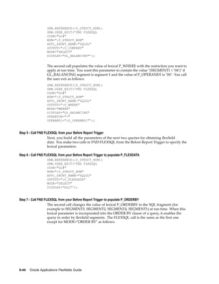 SRW.REFERENCE(:P_STRUCT_NUM);
SRW.USER_EXIT(’FND FLEXSQL
CODE="GL#"
NUM=":P_STRUCT_NUM"
APPL_SHORT_NAME="SQLGL"
OUTPUT=":P_COMPANY"
MODE="SELECT"
DISPLAY="GL_BALANCING"’);
The second call populates the value of lexical P_WHERE with the restriction you want to
apply at run time. You want this parameter to contain the value "(SEGMENT1 < ’04’)" if
GL_BALANCING segment is segment 1 and the value of P_OPERAND1 is "04". You call
the user exit as follows:
SRW.REFERENCE(:P_STRUCT_NUM);
SRW.USER_EXIT(’FND FLEXSQL
CODE="GL#"
NUM=":P_STRUCT_NUM"
APPL_SHORT_NAME="SQLGL"
OUTPUT=":P_WHERE"
MODE="WHERE"
DISPLAY="GL_BALANCING"
OPERATOR="<"
OPERAND1=":P_OPERAND1"’);
Step 5 - Call FND FLEXSQL from your Before Report Trigger
Next, you build all the parameters of the next two queries for obtaining ﬂexﬁeld
data. You make two calls to FND FLEXSQL from the Before Report Trigger to specify the
lexical parameters.
Step 6 - Call FND FLEXSQL from your Before Report Trigger to populate P_FLEXDATA
SRW.REFERENCE(:P_STRUCT_NUM);
SRW.USER_EXIT(’FND FLEXSQL
CODE="GL#"
NUM=":P_STRUCT_NUM"
APPL_SHORT_NAME="SQLGL"
OUTPUT=":P_FLEXDATA"
MODE="SELECT"
DISPLAY="ALL"’);
Step 7 - Call FND FLEXSQL from your Before Report Trigger to populate P_ORDERBY
The second call changes the value of lexical P_ORDERBY to the SQL fragment (for
example to SEGMENT3, SEGMENT2, SEGMENT4, SEGMENT1) at run time. When this
lexical parameter is incorporated into the ORDER BY clause of a query, it enables the
query to order by ﬂexﬁeld segments. The FLEXSQL call is the same as the ﬁrst one
except for MODE="ORDER BY" as follows:
8-44 Oracle Applications Flexelds Guide
 