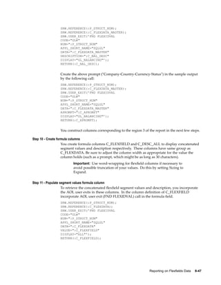 SRW.REFERENCE(:P_STRUCT_NUM);
SRW.REFERENCE(:C_FLEXDATA_MASTER);
SRW.USER_EXIT(’FND FLEXIDVAL
CODE="GL#"
NUM=":P_STRUCT_NUM"
APPL_SHORT_NAME="SQLGL"
DATA=":C_FLEXDATA_MASTER"
DESCRIPTION=":C_BAL_DESC"
DISPLAY="GL_BALANCING"’);
RETURN(:C_BAL_DESC);
Create the above prompt ("Company-Country-Currency-Status") in the sample output
by the following call:
SRW.REFERENCE(:P_STRUCT_NUM);
SRW.REFERENCE(:C_FLEXDATA_MASTER);
SRW.USER_EXIT(’FND FLEXIDVAL
CODE="GL#"
NUM=":P_STRUCT_NUM"
APPL_SHORT_NAME="SQLGL"
DATA=":C_FLEXDATA_MASTER"
APROMPT=":C_APROMPT"
DISPLAY="GL_BALANCING"’);
RETURN(:C_APROMPT);
You construct columns corresponding to the region 3 of the report in the next few steps.
Step 10 - Create formula columns
You create formula columns C_FLEXFIELD and C_DESC_ALL to display concatenated
segment values and description respectively. These columns have same group as
C_FLEXDATA. Be sure to adjust the column width as appropriate for the value the
column holds (such as a prompt, which might be as long as 30 characters).
Important: Use word-wrapping for ﬂexﬁeld columns if necessary to
avoid possible truncation of your values. Do this by setting Sizing to
Expand.
Step 11 - Populate segment values formula column
To retrieve the concatenated ﬂexﬁeld segment values and description, you incorporate
the AOL user exits in these columns. In the column deﬁnition of C_FLEXFIELD
incorporate AOL user exit (FND FLEXIDVAL) call in the formula ﬁeld.
SRW.REFERENCE(:P_STRUCT_NUM);
SRW.REFERENCE(:C_FLEXDATA);
SRW.USER_EXIT(’FND FLEXIDVAL
CODE="GL#"
NUM=":P_STRUCT_NUM"
APPL_SHORT_NAME="SQLGL"
DATA=":C_FLEXDATA"
VALUE=":C_FLEXFIELD"
DISPLAY="ALL"’);
RETURN(:C_FLEXFIELD);
Reporting on Flexelds Data 8-47
 
