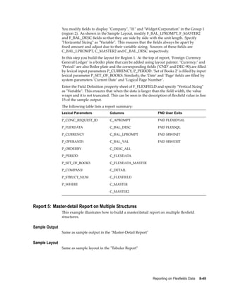 You modify ﬁelds to display "Company", "01" and "Widget Corporation" in the Group 1
(region 2). As shown in the Sample Layout, modify F_BAL_LPROMPT, F_MASTER2
and F_BAL_DESC ﬁelds so that they are side by side with the unit length. Specify
"Horizontal Sizing" as "Variable". This ensures that the ﬁelds always be apart by
ﬁxed amount and adjust due to their variable sizing. Sources of these ﬁelds are
C_BAL_LPROMPT, C_MASTER2 and C_BAL_DESC respectively.
In this step you build the layout for Region 1. At the top of report, ’Foreign Currency
General Ledger’ is a boiler plate that can be added using layout painter. ’Currency:’ and
’Period:’ are also Boiler plate and the corresponding ﬁelds (’CND’ and DEC-90) are ﬁlled
by lexical input parameters P_CURRENCY, P_PERIOD. ’Set of Books 2’ is ﬁlled by input
lexical parameter P_SET_OF_BOOKS. Similarly, the ’Date’ and ’Page’ ﬁelds are ﬁlled by
system parameters ’Current Date’ and ’Logical Page Number’.
Enter the Field Deﬁnition property sheet of F_FLEXFIELD and specify "Vertical Sizing"
as "Variable". This ensures that when the data is larger than the ﬁeld width, the value
wraps and it is not truncated. This can be seen in the description of ﬂexﬁeld value in line
15 of the sample output.
The following table lists a report summary:
Lexical Parameters Columns FND User Exits
P_CONC_REQUEST_ID C_APROMPT FND FLEXIDVAL
P_FLEXDATA C_BAL_DESC FND FLEXSQL
P_CURRENCY C_BAL_LPROMPT FND SRWINIT
P_OPERAND1 C_BAL_VAL FND SRWEXIT
P_ORDERBY C_DESC_ALL
P_PERIOD C_FLEXDATA
P_SET_OF_BOOKS C_FLEXDATA_MASTER
P_COMPANY C_DETAIL
P_STRUCT_NUM C_FLEXFIELD
P_WHERE C_MASTER
C_MASTER2
Report 5: Master-detail Report on Multiple Structures
This example illustrates how to build a master/detail report on multiple ﬂexﬁeld
structures.
Sample Output
Same as sample output in the "Master-Detail Report"
Sample Layout
Same as sample layout in the "Tabular Report"
Reporting on Flexelds Data 8-49
 