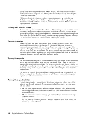 System Items Flexﬁeld (Item Flexﬁeld). Other Oracle Applications use various key
ﬂexﬁelds for various purposes, and deﬁning those ﬂexﬁelds is usually mandatory for
a particular application.
While most Oracle Applications products require that you set up particular key
ﬂexﬁelds, many descriptive ﬂexﬁelds are optional. You need only set up optional
descriptive ﬂexﬁelds for forms where you want to capture business data not otherwise
captured by the form ﬁelds.
Learning about a specic exeld
Because each key and descriptive ﬂexﬁeld has a different purpose, you should be sure to
understand the purpose and requirements for the ﬂexﬁeld you want to deﬁne. Some
ﬂexﬁelds, particularly the Accounting Flexﬁeld, have restrictions on how you can deﬁne
them. Most descriptive ﬂexﬁelds simply provide a certain number of segment columns
you can use for whatever you need to ﬁll your organization’s needs.
Planning the structure
For each ﬂexﬁeld you want to implement, plan your segment structure(s). You
can completely customize the appearance of your ﬂexﬁeld pop-up window for
each structure, including its title and the number, order, length, and prompts of its
segments. Though you can always change the cosmetic aspects of your ﬂexﬁeld pop-up
window, such as the title and prompts, you should never change the number, order, and
maximum length of your segments once you have acquired ﬂexﬁeld data. So, you should
plan your structures carefully and allow for future needs.
Planning the segments
You must choose two lengths for each segment, the displayed length and the maximum
length. The maximum length is the length of the longest value a user can enter into a
segment. The largest maximum length you can choose must be less than or equal to the
length of the underlying column that corresponds to the segment. Because these column
sizes vary among ﬂexﬁelds, you need to know what column lengths are available for
your ﬂexﬁeld.
The displayed length is the segment length a user sees in the pop-up window. If the
displayed length is less than the maximum length, the user must scroll through the
segment to see its entire contents.
Planning the segment validation
For each segment, plan your validation. Consider what types of values you will be
using in your ﬂexﬁeld segments. These decisions affect how you set up your value
sets and values.
• Do you want to provide a list of values for each segment? A list of values on a
segment can make data entry faster and easier for your users and ensure that they
enter valid values.
• Do you want to share values among segments in different structures or among
different ﬂexﬁelds?
• Do you want the available values in a segment to depend upon what value a user
entered in a prior segment?
1-8 Oracle Applications Flexelds Guide
 