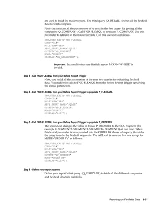 are used to build the master record. The third query (Q_DETAIL) fetches all the ﬂexﬁeld
data for each company.
First you populate all the parameters to be used in the ﬁrst query for getting all the
companies (Q_COMPANY) . Call FND FLEXSQL to populate P_COMPANY. Use this
parameter to retrieve all the master records. Call this user exit as follows-
SRW.USER_EXIT(’FND FLEXSQL
CODE="GL#"
MULTINUM="YES"
APPL_SHORT_NAME="SQLGL"
OUTPUT=":P_COMPANY"
MODE="SELECT"
DISPLAY="GL_BALANCING"’);
Important: In a multi-structure ﬂexﬁeld report MODE="WHERE" is
invalid.
Step 5 - Call FND FLEXSQL from your Before Report Trigger
Next, you build all the parameters of the next two queries for obtaining ﬂexﬁeld
data. You make two calls to FND FLEXSQL from the Before Report Trigger specifying
the lexical parameters.
Step 6 - Call FND FLEXSQL from your Before Report Trigger to populate P_FLEXDATA
SRW.USER_EXIT(’FND FLEXSQL
CODE="GL#"
MULTINUM="YES"
APPL_SHORT_NAME="SQLGL"
OUTPUT=":P_FLEXDATA"
MODE="SELECT"
DISPLAY="ALL"’);
Step 7 - Call FND FLEXSQL from your Before Report Trigger to populate P_ORDERBY
The second call changes the value of lexical P_ORDERBY to the SQL fragment (for
example to SEGMENT3, SEGMENT2, SEGMENT4, SEGMENT1) at run time. When
this lexical parameter is incorporated into the ORDER BY clause of a query, it enables
the query to order by ﬂexﬁeld segments. The AOL call is same as ﬁrst one except for
MODE="ORDER BY" as follows:
SRW.USER_EXIT(’FND FLEXSQL
CODE="GL#"
MULTINUM="YES"
APPL_SHORT_NAME="SQLGL"
OUTPUT=":P_ORDERBY"
MODE="ORDER BY"
DISPLAY="ALL"’);
Step 8 - Dene your report queries
Deﬁne your report’s ﬁrst query (Q_COMPANY) to fetch all the different companies
and ﬂexﬁeld structure numbers.
Reporting on Flexelds Data 8-51
 