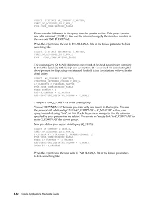 SELECT DISTINCT &P_COMPANY C_MASTER,
CHART_OF_ACCOUNTS_ID C_NUM_C
FROM CODE_COMBINATIONS_TABLE
Please note the difference in the query from the queries earlier. This query contains
one extra column C_NUM_C. You use this column to supply the structure number in
the user exit FND FLEXIDVAL.
When the report runs, the call to FND FLEXSQL ﬁlls in the lexical parameter to look
something like:
SELECT DISTINCT (SEGMENT1) C_MASTER,
CHART_OF_ACCOUNTS_ID C_NUM_C
FROM CODE_COMBINATIONS_TABLE
The second query (Q_MASTER) fetches one record of ﬂexﬁeld data for each company
to build the company left prompt and description. It is also used for constructing the
above prompt for displaying concatenated ﬂexﬁeld value descriptions retrieved in the
detail query.
SELECT &P_COMPANY C_MASTER2,
STRUCTURE_DEFINING_COLUMN C_NUM_M,
&P_FLEXDATA C_FLEXDATA_MASTER
FROM CODE_COMBINATIONS_TABLE
WHERE ROWNUM < 2
AND &P_COMPANY = :C_MASTER
AND STRUCTURE_DEFINING_COLUMN = :C_NUM_C
This query has Q_COMPANY as its parent group.
You use "ROWNUM < 2" because you want only one record in that region. You use
the parent-child relationship "AND &P_COMPANY = :C_MASTER" within your
query, instead of using "link", so that Oracle Reports can recognize that the columns
speciﬁed by your parameters are related. You create an "empty link" to G_COMPANY to
make G_COMPANY the parent group.
Now you deﬁne your report detail query (Q_FLEX):
SELECT &P_COMPANY C_DETAIL,
CHART_OF_ACCOUNTS_ID C_NUM_D,
&P_FLEXDATA C_FLEXDATA [, NORMALCOLUMNS...]
FROM CODE_COMBINATIONS_TABLE
WHERE &P_COMPANY = :C_MASTER
AND STRUCTURE_DEFINING_COLUMN = :C_NUM_C
ORDER BY &P_ORDERBY
When the report runs, the four calls to FND FLEXSQL ﬁll in the lexical parameters
to look something like:
8-52 Oracle Applications Flexelds Guide
 