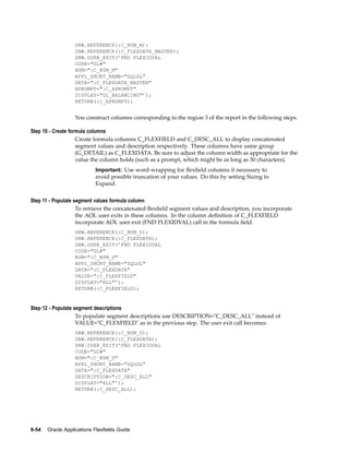 SRW.REFERENCE(:C_NUM_M);
SRW.REFERENCE(:C_FLEXDATA_MASTER);
SRW.USER_EXIT(’FND FLEXIDVAL
CODE="GL#"
NUM=":C_NUM_M"
APPL_SHORT_NAME="SQLGL"
DATA=":C_FLEXDATA_MASTER"
APROMPT=":C_APROMPT"
DISPLAY="GL_BALANCING"’);
RETURN(:C_APROMPT);
You construct columns corresponding to the region 3 of the report in the following steps.
Step 10 - Create formula columns
Create formula columns C_FLEXFIELD and C_DESC_ALL to display concatenated
segment values and description respectively. These columns have same group
(G_DETAIL) as C_FLEXDATA. Be sure to adjust the column width as appropriate for the
value the column holds (such as a prompt, which might be as long as 30 characters).
Important: Use word-wrapping for ﬂexﬁeld columns if necessary to
avoid possible truncation of your values. Do this by setting Sizing to
Expand.
Step 11 - Populate segment values formula column
To retrieve the concatenated ﬂexﬁeld segment values and description, you incorporate
the AOL user exits in these columns. In the column deﬁnition of C_FLEXFIELD
incorporate AOL user exit (FND FLEXIDVAL) call in the formula ﬁeld.
SRW.REFERENCE(:C_NUM_D);
SRW.REFERENCE(:C_FLEXDATA);
SRW.USER_EXIT(’FND FLEXIDVAL
CODE="GL#"
NUM=":C_NUM_D"
APPL_SHORT_NAME="SQLGL"
DATA=":C_FLEXDATA"
VALUE=":C_FLEXFIELD"
DISPLAY="ALL"’);
RETURN(:C_FLEXFIELD);
Step 12 - Populate segment descriptions
To populate segment descriptions use DESCRIPTION="C_DESC_ALL" instead of
VALUE="C_FLEXFIELD" as in the previous step. The user exit call becomes:
SRW.REFERENCE(:C_NUM_D);
SRW.REFERENCE(:C_FLEXDATA);
SRW.USER_EXIT(’FND FLEXIDVAL
CODE="GL#"
NUM=":C_NUM_D"
APPL_SHORT_NAME="SQLGL"
DATA=":C_FLEXDATA"
DESCRIPTION=":C_DESC_ALL"
DISPLAY="ALL"’);
RETURN(:C_DESC_ALL);
8-54 Oracle Applications Flexelds Guide
 