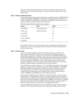 You have created parameters and columns that are containers of all the values to be
displayed. Now, in the following steps, you create the layout to display these values
on the report.
Step 13 - Create your default report layout
Use the Report Wizard to generate the default layout. Deselect group G_COMPANY and
columns C_FLEXDATA_MASTER, C_DETAIL, C_FLEXDATA. Delete all the labels of
C_BAL_LPROMPT, C_MASTER2, C_BAL_DESC, C_APROMPT as these labels are not
required. Specify reasonable widths for these columns.
The following table lists the default column settings:
Column Label Width
C_FLEXFIELD Accounting Flexﬁeld 30
C_DESC_ALL Flexﬁeld Description 50
C_APROMPT 100
C_BAL_DESC 40
C_BAL_LPROMPT 20
C_MASTER2 4
Oracle Reports takes you to the layout painter. Before modifying the default layout in
the painter, you may want to generate and run the report with the current layout to
test the previous steps.
Step 14 - Finish your report
Now you modify the default locations of the ﬁelds and create new ﬁelds in the
layout painter. First [SELECT ALL] and move all ﬁelds to the desired location as
shown in the sample layout of Regions 2 and 3. Remove M_MASTER_HDR. Enlarge
M_MASTER_GRPFR (that is the header and group frames for Master) by three lines so
that it can contain boiler plate text "Accounting Flexﬁeld" and the underline. Resize
and move the ﬁeld F_APROMPT as shown in the sample layout to display above
prompt as displayed in the sample output. Add all the boiler plate text "Accounting
Flexﬁeld", underline below and underline below the above prompt.
You modify ﬁelds to display "Company", "01" and "Widget Corporation" in the Group 1
(region 2). As shown in the Sample Layout, modify F_BAL_LPROMPT, F_MASTER2
and F_BAL_DESC ﬁelds so that they are side by side with the unit length. Specify
"Horizontal Sizing" as "Variable". This ensures that the ﬁelds always be apart by
a ﬁxed amount and adjust due to their variable sizing. Sources of these ﬁelds are
C_BAL_LPROMPT, C_MASTER2 and C_BAL_DESC respectively.
In this step you build the layout for Region 1. At the top of report, ’Foreign Currency
General Ledger’ is boilerplate that can be added using the layout painter. ’Currency:’
and ’Period:’ are also Boiler plates and the corresponding ﬁelds (’CND’ and DEC-90) are
ﬁlled by lexical input parameters P_CURRENCY, P_PERIOD. ’Set of Books 2’ is ﬁlled by
input lexical parameter P_SET_OF_BOOKS. Similarly, the ’Date’ and ’Page’ ﬁelds are
ﬁlled by system parameters ’Current Date’ and ’Logical Page Number’.
Use the Field Deﬁnition property sheet of F_FLEXFIELD to specify "Vertical Sizing" as
"Variable". This ensures that when the data is larger than the ﬁeld width, the value
Reporting on Flexelds Data 8-55
 
