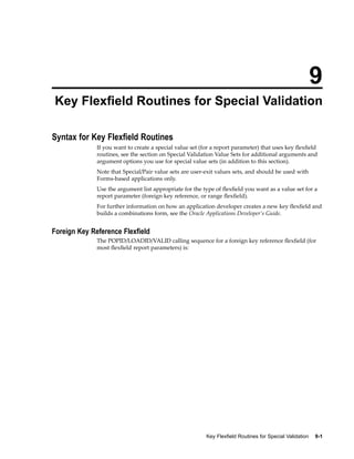 9
Key Flexeld Routines for Special Validation
Syntax for Key Flexeld Routines
If you want to create a special value set (for a report parameter) that uses key ﬂexﬁeld
routines, see the section on Special Validation Value Sets for additional arguments and
argument options you use for special value sets (in addition to this section).
Note that Special/Pair value sets are user-exit values sets, and should be used with
Forms-based applications only.
Use the argument list appropriate for the type of ﬂexﬁeld you want as a value set for a
report parameter (foreign key reference, or range ﬂexﬁeld).
For further information on how an application developer creates a new key ﬂexﬁeld and
builds a combinations form, see the Oracle Applications Developer’s Guide.
Foreign Key Reference Flexeld
The POPID/LOADID/VALID calling sequence for a foreign key reference ﬂexﬁeld (for
most ﬂexﬁeld report parameters) is:
Key Flexeld Routines for Special Validation 9-1
 