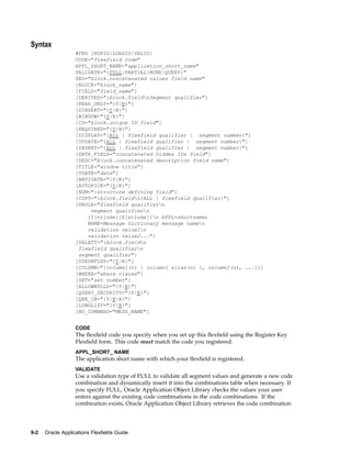 Syntax
#FND {POPID|LOADID|VALID}
CODE="flexfield code"
APPL_SHORT_NAME="application_short_name"
VALIDATE="{FULL|PARTIAL|NONE|QUERY}"
SEG="block.concatenated values field name"
[BLOCK="block_name"]
[FIELD="field_name"]
[DERIVED=":block.fieldnSegment qualifier"]
[READ_ONLY="{Y|N}"]
[DINSERT="{Y|N}"]
[WINDOW="{Y|N}"]
[ID="block.unique ID field"]
[REQUIRED="{Y|N}"]
[DISPLAY="{ALL | flexfield qualifier | segment number}"]
[UPDATE="{ALL | flexfield qualifier | segment number}"]
[INSERT="{ALL | flexfield qualifier | segment number}"]
[DATA_FIELD="concatenated hidden IDs field"]
[DESC="block.concatenated description field name"]
[TITLE="window title"]
[VDATE="date"]
[NAVIGATE="{Y|N}"]
[AUTOPICK="{Y|N}"]
[NUM=":structure defining field"]
[COPY=":block.fieldn{ALL | flexfield qualifier}"]
[VRULE="flexfield qualifiern
segment qualifiern
{I[nclude]|E[xclude]}n APPL=shortname;
NAME=Message Dictionary message namen
validation value1n
validation value2..."]
[VALATT=":block.fieldn
flexfield qualifiern
segment qualifier"]
[USEDBFLDS="{Y|N}"]
[COLUMN="{column1(n) | column1 alias(n) [, column2(n), ...]}]
[WHERE="where clause"]
[SET="set number"]
[ALLOWNULLS="{Y|N}"]
[QUERY_SECURITY="{Y|N}"]
[QBE_IN="{Y|N|B}"]
[LONGLIST="{Y|N}"]
[NO_COMBMSG="MESG_NAME"]
CODE
The ﬂexﬁeld code you specify when you set up this ﬂexﬁeld using the Register Key
Flexﬁeld form. This code must match the code you registered.
APPL_SHORT_ NAME
The application short name with which your ﬂexﬁeld is registered.
VALIDATE
Use a validation type of FULL to validate all segment values and generate a new code
combination and dynamically insert it into the combinations table when necessary. If
you specify FULL, Oracle Application Object Library checks the values your user
enters against the existing code combinations in the code combinations. If the
combination exists, Oracle Application Object Library retrieves the code combination
9-2 Oracle Applications Flexelds Guide
 
