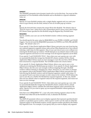 DINSERT
The DINSERT parameter turns dynamic inserts off or on for this form. You must set this
parameter to N for ﬂexﬁelds within ﬂexﬁelds such as ﬂexﬁelds in a Special validation
value set.
WINDOW
Specify N if your ﬂexﬁeld contains only a single display segment and you want your
users to type directly into the ﬁeld, instead of into an invisible pop-up window.
ID
Specify the block.ﬁeld that contains the unique ID for this ﬂexﬁeld. The default value is
"block.ID column name" where block is the current block and ID column name is the Unique
ID Column Name speciﬁed for this ﬂexﬁeld using the Register Key Flexﬁeld form.
REQUIRED
Specify whether your user can exit the ﬂexﬁeld window without entering segment
values.
You should specify the same value for REQUIRED in your POPID, LOADID, and VALID
triggers. You do not need the REQUIRED parameter for POPID in an FND_PRE_QUERY
trigger. The default value is Y.
If you specify Y, then Oracle Application Object Library prevents your user from leaving
any required segment (a segment whose value set has Value Required set to Yes) without
entering a valid value for that segment. Also, if your user tries to save a row without ever
entering the ﬂexﬁeld pop-up window, VALID attempts to use default values to ﬁll in any
required segments and issues an error message if not all required segments can be ﬁlled.
If you specify Y and VALIDATE="FULL", then when your user queries up a row with
no associated ﬂexﬁeld (the foreign key ﬂexﬁeld ID column contains NULL), Oracle
Application Object Library issues an error message to warn the user that a NULL ID has
been returned for a required ﬂexﬁeld. The LOADID routine also returns failure.
If you specify N, Oracle Application Object Library allows your user to save a row
without ever entering the ﬂexﬁeld pop-up window. If you specify N, Oracle Application
Object Library also lets your user navigate (without stopping) through a ﬂexﬁeld
window without entering or changing any values. However, if a user enters or changes
any segment value in the ﬂexﬁeld, Oracle Application Object Library prevents the user
from leaving the ﬂexﬁeld window until all required segments contain valid values. If
you specify N and a user does not open or enter values in the window, VALID allows the
user to save the row whether the ﬂexﬁeld has required segments. In this case, VALID
does not save default values as segment values for the required segments, and it does not
issue an error message.
If you specify N and VALIDATE="FULL", then when your user queries up a row with
no associated ﬂexﬁeld (the foreign key ﬂexﬁeld ID column contains NULL), Oracle
Application Object Library validates the individual segment values returned by the
query. Specify N if you want to query up non-required ﬂexﬁelds without getting an
error message.
Note that even if REQUIRED="N", a user who starts entering segment values for this
ﬂexﬁeld must either ﬁll out the ﬂexﬁeld in full, or abandon the ﬂexﬁeld.
DISPLAY
The DISPLAY parameter allows you to display segments that represent speciﬁed ﬂexﬁeld
qualiﬁers or speciﬁed segment numbers, where segment numbers are the order in which the
segments appear in the ﬂexﬁeld window, not the segment number speciﬁed in the Deﬁne
Key Segments form. For example, if you specify that you want to display only segment
9-4 Oracle Applications Flexelds Guide
 