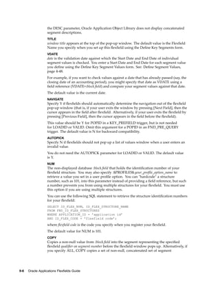 the DESC parameter, Oracle Application Object Library does not display concatenated
segment descriptions.
TITLE
window title appears at the top of the pop-up window. The default value is the Flexﬁeld
Name you specify when you set up this ﬂexﬁeld using the Deﬁne Key Segments form.
VDATE
date is the validation date against which the Start Date and End Date of individual
segment values is checked. You enter a Start Date and End Date for each segment value
you deﬁne using the Deﬁne Key Segment Values form. See: Deﬁne Segment Values,
page 4-48.
For example, if you want to check values against a date that has already passed (say, the
closing date of an accounting period), you might specify that date as VDATE using a
ﬁeld reference (VDATE=:block.ﬁeld) and compare your segment values against that date.
The default value is the current date.
NAVIGATE
Specify Y if ﬂexﬁelds should automatically determine the navigation out of the ﬂexﬁeld
pop-up window (that is, if your user exits the window by pressing [Next Field], then the
cursor appears in the ﬁeld after ﬂexﬁeld. Alternatively, if your user exits the ﬂexﬁeld by
pressing [Previous Field], then the cursor appears in the ﬁeld before the ﬂexﬁeld).
This value should be Y for POPID in a KEY_PREFIELD trigger, but is not needed
for LOADID or VALID. Omit this argument for a POPID in an FND_PRE_QUERY
trigger. The default value is N for backward compatibility.
AUTOPICK
Specify N if ﬂexﬁelds should not pop up a list of values window when a user enters an
invalid value.
You do not need the AUTOPICK parameter for LOADID or VALID. The default value
is Y.
NUM
The non-displayed database :block.ﬁeld that holds the identiﬁcation number of your
ﬂexﬁeld structure. You may also specify :$PROFILES$.your_proﬁle_option_name to
retrieve a value you set in a user proﬁle option. You can "hardcode" a structure
number, such as 101, into this parameter instead of providing a ﬁeld reference, but such
a number prevents you from using multiple structures for your ﬂexﬁeld. You must use
this option if you are using multiple structures.
You can use the following SQL statement to retrieve the structure identiﬁcation numbers
for your ﬂexﬁeld:
SELECT ID_FLEX_NUM, ID_FLEX_STRUCTURE_NAME
FROM FND_ID_FLEX_STRUCTURES
WHERE APPLICATION_ID = ’application id’
AND ID_FLEX_CODE = ’flexfield code’;
where ﬂexﬁeld code is the code you specify when you register your ﬂexﬁeld.
The default value for NUM is 101.
COPY
Copies a non-null value from :block.ﬁeld into the segment representing the speciﬁed
ﬂexﬁeld qualiﬁer or segment number before the ﬂexﬁeld window pops up. Alternatively, if
you specify ALL, COPY copies a set of non-null, concatenated set of segment
9-6 Oracle Applications Flexelds Guide
 