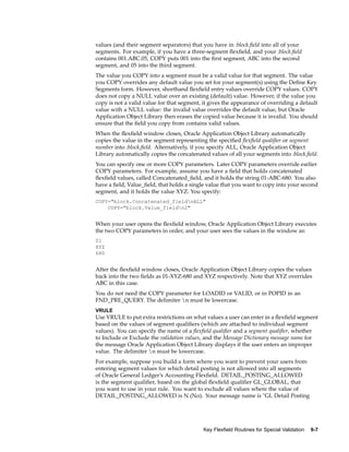values (and their segment separators) that you have in :block.ﬁeld into all of your
segments. For example, if you have a three-segment ﬂexﬁeld, and your :block.ﬁeld
contains 001.ABC.05, COPY puts 001 into the ﬁrst segment, ABC into the second
segment, and 05 into the third segment.
The value you COPY into a segment must be a valid value for that segment. The value
you COPY overrides any default value you set for your segment(s) using the Deﬁne Key
Segments form. However, shorthand ﬂexﬁeld entry values override COPY values. COPY
does not copy a NULL value over an existing (default) value. However, if the value you
copy is not a valid value for that segment, it gives the appearance of overriding a default
value with a NULL value: the invalid value overrides the default value, but Oracle
Application Object Library then erases the copied value because it is invalid. You should
ensure that the ﬁeld you copy from contains valid values.
When the ﬂexﬁeld window closes, Oracle Application Object Library automatically
copies the value in the segment representing the speciﬁed ﬂexﬁeld qualiﬁer or segment
number into :block.ﬁeld. Alternatively, if you specify ALL, Oracle Application Object
Library automatically copies the concatenated values of all your segments into :block.ﬁeld.
You can specify one or more COPY parameters. Later COPY parameters override earlier
COPY parameters. For example, assume you have a ﬁeld that holds concatenated
ﬂexﬁeld values, called Concatenated_ﬁeld, and it holds the string 01-ABC-680. You also
have a ﬁeld, Value_ﬁeld, that holds a single value that you want to copy into your second
segment, and it holds the value XYZ. You specify:
COPY="block.Concatenated_fieldnALL"
COPY="block.Value_fieldn2"
When your user opens the ﬂexﬁeld window, Oracle Application Object Library executes
the two COPY parameters in order, and your user sees the values in the window as:
01
XYZ
680
After the ﬂexﬁeld window closes, Oracle Application Object Library copies the values
back into the two ﬁelds as 01-XYZ-680 and XYZ respectively. Note that XYZ overrides
ABC in this case.
You do not need the COPY parameter for LOADID or VALID, or in POPID in an
FND_PRE_QUERY. The delimiter n must be lowercase.
VRULE
Use VRULE to put extra restrictions on what values a user can enter in a ﬂexﬁeld segment
based on the values of segment qualiﬁers (which are attached to individual segment
values). You can specify the name of a ﬂexﬁeld qualiﬁer and a segment qualiﬁer, whether
to Include or Exclude the validation values, and the Message Dictionary message name for
the message Oracle Application Object Library displays if the user enters an improper
value. The delimiter n must be lowercase.
For example, suppose you build a form where you want to prevent your users from
entering segment values for which detail posting is not allowed into all segments
of Oracle General Ledger’s Accounting Flexﬁeld. DETAIL_POSTING_ALLOWED
is the segment qualiﬁer, based on the global ﬂexﬁeld qualiﬁer GL_GLOBAL, that
you want to use in your rule. You want to exclude all values where the value of
DETAIL_POSTING_ALLOWED is N (No). Your message name is "GL Detail Posting
Key Flexeld Routines for Special Validation 9-7
 