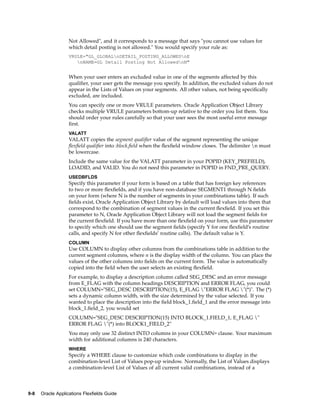 Not Allowed", and it corresponds to a message that says "you cannot use values for
which detail posting is not allowed." You would specify your rule as:
VRULE="GL_GLOBALnDETAIL_POSTING_ALLOWEDnE
nNAME=GL Detail Posting Not AllowednN"
When your user enters an excluded value in one of the segments affected by this
qualiﬁer, your user gets the message you specify. In addition, the excluded values do not
appear in the Lists of Values on your segments. All other values, not being speciﬁcally
excluded, are included.
You can specify one or more VRULE parameters. Oracle Application Object Library
checks multiple VRULE parameters bottom-up relative to the order you list them. You
should order your rules carefully so that your user sees the most useful error message
ﬁrst.
VALATT
VALATT copies the segment qualiﬁer value of the segment representing the unique
ﬂexﬁeld qualiﬁer into :block.ﬁeld when the ﬂexﬁeld window closes. The delimiter n must
be lowercase.
Include the same value for the VALATT parameter in your POPID (KEY_PREFIELD),
LOADID, and VALID. You do not need this parameter in POPID in FND_PRE_QUERY.
USEDBFLDS
Specify this parameter if your form is based on a table that has foreign key references
to two or more ﬂexﬁelds, and if you have non-database SEGMENT1 through N ﬁelds
on your form (where N is the number of segments in your combinations table). If such
ﬁelds exist, Oracle Application Object Library by default will load values into them that
correspond to the combination of segment values in the current ﬂexﬁeld. If you set this
parameter to N, Oracle Application Object Library will not load the segment ﬁelds for
the current ﬂexﬁeld. If you have more than one ﬂexﬁeld on your form, use this parameter
to specify which one should use the segment ﬁelds (specify Y for one ﬂexﬁeld’s routine
calls, and specify N for other ﬂexﬁelds’ routine calls). The default value is Y.
COLUMN
Use COLUMN to display other columns from the combinations table in addition to the
current segment columns, where n is the display width of the column. You can place the
values of the other columns into ﬁelds on the current form. The value is automatically
copied into the ﬁeld when the user selects an existing ﬂexﬁeld.
For example, to display a description column called SEG_DESC and an error message
from E_FLAG with the column headings DESCRIPTION and ERROR FLAG, you could
set COLUMN="SEG_DESC DESCRIPTION(15), E_FLAG "ERROR FLAG "(*)". The (*)
sets a dynamic column width, with the size determined by the value selected. If you
wanted to place the description into the ﬁeld block_1.ﬁeld_1 and the error message into
block_1.ﬁeld_2, you would set
COLUMN="SEG_DESC DESCRIPTION(15) INTO BLOCK_1.FIELD_1, E_FLAG "
ERROR FLAG "(*) into BLOCK1_FIELD_2"
You may only use 32 distinct INTO columns in your COLUMN= clause. Your maximum
width for additional columns is 240 characters.
WHERE
Specify a WHERE clause to customize which code combinations to display in the
combination-level List of Values pop-up window. Normally, the List of Values displays
a combination-level List of Values of all current valid combinations, instead of a
9-8 Oracle Applications Flexelds Guide
 
