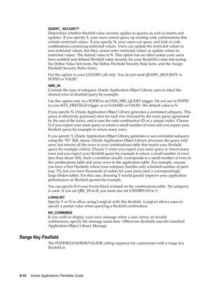 QUERY_ SECURITY
Determines whether ﬂexﬁeld value security applies to queries as well as inserts and
updates. If you specify Y, your users cannot query up existing code combinations that
contain restricted values. If you specify N, your users can query and look at code
combinations containing restricted values. Users can update the restricted values to
non-restricted values, but they cannot enter restricted values or update values to
restricted values. The default value is N. This option has no effect unless your users
have enabled and deﬁned ﬂexﬁeld value security for your ﬂexﬁeld’s value sets (using
the Deﬁne Value Sets form, the Deﬁne Flexﬁeld Security Rule form, and the Assign
Flexﬁeld Security Rules form).
Put this option in your LOADID call only. You do not need QUERY_SECURITY in
POPID or VALID.
QBE_IN
Controls the type of subquery Oracle Application Object Library uses to select the
desired rows in ﬂexﬁeld query-by-example.
Use this option only in a POPID in an FND_PRE_QUERY trigger. Do not use in POPID
in your KEY_PREFIELD trigger or in LOADID or VALID. The default value is N.
If you specify N, Oracle Application Object Library generates a correlated subquery. This
query is effectively processed once for each row returned by the main query (generated
by the rest of the form), and it uses the code combination ID as a unique index. Choose
N if you expect your main query to return a small number of rows and you expect your
ﬂexﬁeld query-by-example to return many rows.
If you specify Y, Oracle Application Object Library generates a non-correlated subquery
using the "IN" SQL clause. Oracle Application Object Library processes the query only
once, but returns all the rows in your combinations table that match your ﬂexﬁeld
query-by-example criteria. Choose Y when you expect your main query to return many
rows and you expect your ﬂexﬁeld query-by-example to return a small number of rows
(less than about 100). Such a condition usually corresponds to a small number of rows in
the combinations table and many rows in the application table. For example, assume
you have a Part Flexﬁeld, where your company handles only a limited number of parts
(say, 75), but you have thousands of orders for your parts (and a correspondingly
large Orders table). For this case, choosing Y would greatly improve your application
performance on ﬂexﬁeld queries-by-example.
You can specify B if your Forms block is based on the combinations table. No subquery
is used. If you set QBE_IN to B, you must also set USEDBFLDS to Y.
LONGLIST
Specify Y or N to allow using LongList with this ﬂexﬁeld. LongList allows users to
specify a partial value when querying a ﬂexﬁeld combination.
NO_COMBMSG
If you wish to display your own message when a user enters an invalid
combination, specify the message name here. Otherwise ﬂexﬁelds uses the standard
Application Object Library Message.
Range Key Flexeld
The POPIDR/LOADIDR/VALIDR calling sequence for a parameter with a range key
ﬂexﬁeld is:
9-10 Oracle Applications Flexelds Guide
 