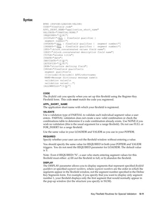 Syntax
#FND {POPIDR|LOADIDR|VALIDR}
CODE="flexfield code"
APPL_SHORT_NAME="application_short_name"
VALIDATE="{PARTIAL|NONE}"
[REQUIRED="{Y|N}"]
[DISPLAY="{ALL | flexfield qualifier |
segment number}"]
[UPDATE="{ALL | flexfield qualifier | segment number}"]
[INSERT="{ALL | flexfield qualifier | segment number}"]
[SEG=":block.concatenated values field name"]
[DESC=":block.concatenated description field name"]
[TITLE="window title"]
[VDATE="date"]
[NAVIGATE="{Y|N}"]
[AUTOPICK="{Y|N}"]
[NUM="structure defining field"]
[VRULE="flexfield qualifiern
segment qualifiern
{I[nclude]|E[xclude]} APPL=shortname;
NAME=Message Dictionary message namen
validation value1n
validation value2..."]
[ALLOWNULLS="{Y|N}"]
CODE
The ﬂexﬁeld code you specify when you set up this ﬂexﬁeld using the Register Key
Flexﬁeld form. This code must match the code you registered.
APPL_SHORT_ NAME
The application short name with which your ﬂexﬁeld is registered.
VALIDATE
Use a validation type of PARTIAL to validate each individual segment value a user
enters. PARTIAL validation does not create a new valid combination or check the
combinations table to determine if a code combination already exists. Use NONE if you
wish no validation (this is the usual argument for a range ﬂexﬁeld). Do not use FULL or
FOR_INSERT for a range ﬂexﬁeld.
Use the same value in your LOADIDR and VALIDR as you use in your POPIDR.
REQUIRED
Specify whether your user can exit the ﬂexﬁeld window without entering a value.
You should specify the same value for REQUIRED in both your POPIDR and VALIDR
triggers. You do not need the REQUIRED parameter for LOADIDR. The default value
is Y.
Note: Even if REQUIRED="N", a user who starts entering segment values for this
ﬂexﬁeld must either: a) ﬁll out the ﬂexﬁeld in full, or b) abandon the ﬂexﬁeld.
DISPLAY
The DISPLAY parameter allows you to display segments that represent speciﬁed ﬂexﬁeld
qualiﬁers or speciﬁed segment numbers, where segment numbers are the order in which the
segments appear in the ﬂexﬁeld window, not the segment number speciﬁed in the Deﬁne
Key Segments form. For example, if you specify that you want to display only segment
number 1, your ﬂexﬁeld displays only the ﬁrst segment that would normally appear in
the pop-up window (for the structure you specify in NUM).
Key Flexeld Routines for Special Validation 9-11
 