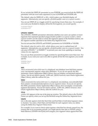 If you include the DISPLAY parameter in your POPIDR, you must include the DISPLAY
parameter with the exact same argument in your LOADIDR and VALIDR calls.
The default value for DISPLAY is ALL, which makes your ﬂexﬁeld display all
segments. Alternatively, you can specify a ﬂexﬁeld qualiﬁer name or a segment number.
You can use DISPLAY as a toggle switch by specifying it more than once. For example, if
you want your ﬂexﬁeld to display all but the ﬁrst segment, you would specify:
DISPLAY="ALL"
DISPLAY="1"
UPDATE / INSERT
The UPDATE / INSERT parameters determine whether your users can update or insert
segments that represent speciﬁed unique ﬂexﬁeld qualiﬁers or segment numbers, where
segment numbers are the order in which the segments appear in the ﬂexﬁeld window, not
the segment number speciﬁed in the Deﬁne Key Segments form.
You do not need the UPDATE and INSERT parameters for LOADIDR or VALIDR.
The default value for each is ALL, which allows your user to update/insert all
segments. Alternatively, you can specify a ﬂexﬁeld qualiﬁer name or a segment number. You
can enter UPDATE="" or INSERT="" to prevent your user from updating or inserting
values for any segments.
You can use these parameters as toggle switches by specifying them more than once. For
example, if you want your user to be able to update all but the ﬁrst segment, you would
specify:
UPDATE="ALL"
UPDATE="1"
SEG
:block.concatenated values ﬁeld name is a displayed, non-database form ﬁeld that contains
your concatenated segment values plus delimiters. If you do not specify the SEG
parameter, Oracle Application Object Library does not display concatenated segment
values. You do not need to specify _LOW and _HIGH, however, since Oracle Application
Object Library adds the sufﬁxes for you.
DESC
:block.concatenated description ﬁeld name is a displayed, non-database, non-enterable ﬁeld
that contains concatenated descriptions of your segment values. If you do not specify
the DESC parameter, Oracle Application Object Library does not display concatenated
segment descriptions. You do not need to specify _LOW and _HIGH, however, since
Oracle Application Object Library adds the sufﬁxes for you.
TITLE
window title appears at the top of the pop-up window. The default value is the Flexﬁeld
Name you specify when you set up this ﬂexﬁeld using the Deﬁne Key Segments form.
VDATE
date is the date against which the Start Date and End Date of individual segment values
is checked. You enter a Start Date and End Date for each segment value you deﬁne
using the Deﬁne Key Segment Values form.
For example, if you want to check values against a date that has already passed (say, the
closing date of an accounting period), you might specify that date as VDATE using a
ﬁeld reference (VDATE=:block.ﬁeld) and compare your segment values against that date.
9-12 Oracle Applications Flexelds Guide
 