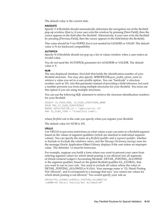 The default value is the current date.
NAVIGATE
Specify Y if ﬂexﬁelds should automatically determine the navigation out of the ﬂexﬁeld
pop-up window (that is, if your user exits the window by pressing [Next Field], then the
cursor appears in the ﬁeld after the ﬂexﬁeld. Alternatively, if your user exits the ﬂexﬁeld
by pressing [Previous Field], then the cursor appears in the ﬁeld before the ﬂexﬁeld).
This value should be Y for POPID, but is not needed for LOADID or VALID. The default
value is N for backward compatibility.
AUTOPICK
Specify N if ﬂexﬁelds should not pop up a list of values window when a user enters an
invalid value.
You do not need the AUTOPICK parameter for LOADIDR or VALIDR. The default
value is Y.
NUM
The non-displayed database :block.ﬁeld that holds the identiﬁcation number of your
ﬂexﬁeld structure. You may also specify :$PROFILES$.your_proﬁle_option_name to
retrieve a value you set in a user proﬁle option. You can "hardcode" a structure
number, such as 101, into this parameter instead of providing a ﬁeld reference, but such
a number prevents you from using multiple structures for your ﬂexﬁeld. You must use
this option if you are using multiple structures.
You can use the following SQL statement to retrieve the structure identiﬁcation numbers
for your ﬂexﬁeld:
SELECT ID_FLEX_NUM, ID_FLEX_STRUCTURE_NAME
FROM FND_ID_FLEX_STRUCTURES
WHERE APPLICATION_ID = ’application id’
AND ID_FLEX_CODE = ’flexfield code’;
where ﬂexﬁeld code is the code you specify when you register your ﬂexﬁeld.
The default value for NUM is 101.
VRULE
Use VRULE to put extra restrictions on what values a user can enter in a ﬂexﬁeld segment
based on the values of segment qualiﬁers (which are attached to individual segment
values). You can specify the name of a ﬂexﬁeld qualiﬁer and a segment qualiﬁer, whether
to Include or Exclude the validation values, and the Message Dictionary message name for
the message Oracle Application Object Library displays if the user enters an improper
value. The delimiter n must be lowercase.
For example, suppose you build a form where you want to prevent your users from
entering segment values for which detail posting is not allowed into all segments
of Oracle General Ledger’s Accounting Flexﬁeld. DETAIL_POSTING_ALLOWED
is the segment qualiﬁer, based on the global ﬂexﬁeld qualiﬁer GL_GLOBAL, that
you want to use in your rule. You want to exclude all values where the value of
DETAIL_POSTING_ALLOWED is N (No). Your message name is "GL Detail Posting
Not Allowed", and it corresponds to a message that says "you cannot use values for
which detail posting is not allowed." You would specify your rule as:
VRULE="GL_GLOBALnDETAIL_POSTING_ALLOWEDnE
nNAME=GL Detail Posting Not AllowednN"
Key Flexeld Routines for Special Validation 9-13
 