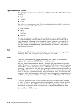 Special Validation Events
You specify the event at which your special validation routine should ﬁre. Valid events
include:
• Edit
• Validate
• Load
The following events are present in Oracle Applications for compatibility with future
versions, and you should not use them.
• Insert/Update
• Query
• Edit/Edit
• ListVal
You may have only one of each type of event. Usually, you use special validation
to call an existing key ﬂexﬁeld, and you should usually deﬁne one of each type of
event. However, you should not deﬁne a Load event if you do not use either an ID
ﬁeld (a ﬁeld that contains the code combination ID number) or a data ﬁeld (a ﬁeld
that contains the hidden ID numbers corresponding to the values of value sets that
use hidden ID columns).
Edit
Calls your special validation routine when your user’s cursor enters the segment in a
data entry mode. You usually use POPID(R) for your Edit event.
Load
Calls your special validation routine immediately after a query to populate your
segment. You usually use LOADID(R) for your Load event.
The user exit you deﬁne for Load obtains a value and description based on a stored
hidden ID, and ﬁres when your user queries data into the ﬂexﬁeld segment. You should
deﬁne a Load event if and only if you use a hidden ID. If you have a Load event, you
must have a non-null ID ﬁeld (a ﬁeld that contains the code combination ID number) or
data ﬁeld (a ﬁeld that contains the hidden ID numbers corresponding to the values of a
value set that uses a hidden ID column). If you have a Load event, you must use :!ID
(described below) with either an ID ﬁeld or data ﬁeld. Your user exit passes the contents
of :!ID to your report or ﬂexﬁeld instead of the contents of :!VALUE (described below).
Validate
Calls your special validation routine whenever the user’s cursor leaves the segment
or closes the pop-up window, or whenever a default value is copied into the segment
or report parameter. The Validate event also ﬁres after a query to generate value
descriptions for queried values. You usually use VALID(R) for your Validate event.
You must have a Validate event.
9-16 Oracle Applications Flexelds Guide
 