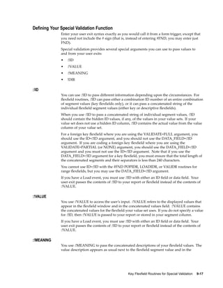 Dening Your Special Validation Function
Enter your user exit syntax exactly as you would call it from a form trigger, except that
you need not include the # sign (that is, instead of entering #FND, you may enter just
FND).
Special validation provides several special arguments you can use to pass values to
and from your user exits:
• :!ID
• :!VALUE
• :!MEANING
• !DIR
:!ID
You can use :!ID to pass different information depending upon the circumstances. For
ﬂexﬁeld routines, :!ID can pass either a combination ID number of an entire combination
of segment values (key ﬂexﬁelds only), or it can pass a concatenated string of the
individual ﬂexﬁeld segment values (either key or descriptive ﬂexﬁelds).
When you use :!ID to pass a concatenated string of individual segment values, :!ID
should contain the hidden ID values, if any, of the values in your value sets. If your
value set does not use a hidden ID column, :!ID contains the actual value from the value
column of your value set.
For a foreign key ﬂexﬁeld where you are using the VALIDATE=FULL argument, you
should use the ID=:!ID argument, and you should not use the DATA_FIELD=:!ID
argument. If you are coding a foreign key ﬂexﬁeld where you are using the
VALIDATE=PARTIAL (or NONE) argument, you should use the DATA_FIELD=:!ID
argument and you must not use the ID=:!ID argument. Note that if you use the
DATA_FIELD=:!ID argument for a key ﬂexﬁeld, you must ensure that the total length of
the concatenated segments and their separators is less than 240 characters.
You cannot use ID=:!ID with the #FND POPIDR, LOADIDR, or VALIDR routines for
range ﬂexﬁelds, but you may use the DATA_FIELD=:!ID argument.
If you have a Load event, you must use :!ID with either an ID ﬁeld or data ﬁeld. Your
user exit passes the contents of :!ID to your report or ﬂexﬁeld instead of the contents of
:!VALUE.
:!VALUE
You use :!VALUE to access the user’s input. :!VALUE refers to the displayed values that
appear in the ﬂexﬁeld window and in the concatenated values ﬁeld. :!VALUE contains
the concatenated values for the ﬂexﬁeld your value set uses. If you do not specify a value
for :!ID, then :!VALUE is passed to your report or stored in your segment column.
If you have a Load event, you must use :!ID with either an ID ﬁeld or data ﬁeld. Your
user exit passes the contents of :!ID to your report or ﬂexﬁeld instead of the contents of
:!VALUE.
:!MEANING
You use :!MEANING to pass the concatenated descriptions of your ﬂexﬁeld values. The
value description appears as usual next to the ﬂexﬁeld segment value and in the
Key Flexeld Routines for Special Validation 9-17
 