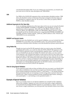 concatenated description ﬁeld. If you are writing your own function, you should code
your user exit to write the value description into :!MEANING.
!DIR
Use !DIR for the NAVIGATE argument of key and descriptive ﬂexﬁelds routines. !DIR
allows the ﬂexﬁelds routines to determine the proper navigation direction when you
use a ﬂexﬁeld as a segment value set. Do not use a colon when you specify !DIR for
POPID or other ﬂexﬁeld routines.
Additional Arguments for Pair Value Sets
If you are deﬁning validation for a Pair type value set but you are not using the ﬂexﬁeld
routines #FND POPIDR, LOADIDR, or VALIDR for range ﬂexﬁelds, you may use
special forms of these arguments: :!ID_LOW and :!ID_HIGH, :!VALUE_LOW and
:!VALUE_HIGH, and :!MEANING_LOW and :!MEANING_HIGH. However, usually
you should use the key ﬂexﬁeld routines for a range ﬂexﬁeld (POPIDR, LOADIDR, and
VALIDR), and these routines add the _LOW and _HIGH sufﬁxes to :!ID, :!VALUE and
:!MEANING for you automatically.
DINSERT and Dynamic Inserts
When you use a key ﬂexﬁeld user exit for special validation, you must include the token
DINSERT=N in your Edit, Load, and Validate events. You cannot perform dynamic
inserts from a ﬂexﬁeld within a ﬂexﬁeld, even if the ﬂexﬁeld has dynamic inserts allowed.
Using Hidden IDs
Though you must use the ID=:!ID argument when you want to pass a key ﬂexﬁeld
combination ID number, you could use either the DATA_FIELD=:!ID argument or the
SEG=:!VALUE argument to pass concatenated key segment values. Even if the value
sets your ﬂexﬁeld uses do not use hidden ID columns and values, you may want to
write explicitly to the :!ID ﬁeld (and deﬁne a Load event) so that it is clear which values
you are storing in the database or passing to your report. If your value sets do not use
hidden ID columns, :!ID contains the actual values from the value columns of your value
sets. You can have a mixture of displayed values and hidden ID values (depending on
which value sets your ﬂexﬁeld segments use) concatenated in :!ID. If you are passing
information to an Oracle Reports report that uses ﬂexﬁeld routines, you must have a
data ﬁeld and use the DATA_FIELD=:!ID argument.
Hints for Using Special Validation
If your special (or pair) value set does not behave the way you expect, you should check
your value set deﬁnition to be sure that you typed your function correctly. Common
errors include misplaced exclamation marks ( ! ) and colons ( : ). You should check that
these punctuation marks are not missing or in the wrong order or present when they
should not be. Other common problems include misspelling token names, missing or
extra apostrophes ( ’ ), and missing or extra quotation marks ( " ).
Example of Special Validation
Here is an example of how to use Special validation (an example for Pair validation
follows this example). Suppose you want to let your users pass a single combination
of concatenated Accounting Flexﬁeld segments as a parameter to a report. To let your
user choose a single combination, you must provide a key ﬂexﬁeld window from within
9-18 Oracle Applications Flexelds Guide
 