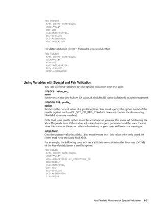FND POPIDR
APPL_SHORT_NAME=SQLGL
CODE="GL#"
NUM=101
VALIDATE=PARTIAL
SEG=:!VALUE
DESC=:!MEANING
NAVIGATE=!DIR
For data validation (Event = Validate), you would enter:
FND VALIDR
APPL_SHORT_NAME=SQLGL
CODE="GL#"
NUM=101
VALIDATE=PARTIAL
SEG=:!VALUE
DESC=:!MEANING
Using Variables with Special and Pair Validation
You can use bind variables in your special validation user exit calls:
:$FLEX$. value_set_
name
Retrieves a value (the hidden ID value, if a hidden ID value is deﬁned) in a prior segment.
:$PROFILES$. prole_
option
Retrieves the current value of a proﬁle option. You must specify the option name of the
proﬁle option, such as GL_SET_OF_BKS_ID (which does not contain the Accounting
Flexﬁeld structure number).
Note that your proﬁle option must be set wherever you use this value set (including the
View Requests form if this value set is used as a report parameter and the user tries to
view the status of the report after submission), or your user will see error messages.
:block.eld
Gets the current value in a ﬁeld. You must ensure that this value set is only used for
forms that have the same block.ﬁeld.
For example, the following user exit on a Validate event obtains the Structure (NUM)
of the key ﬂexﬁeld from a proﬁle option:
FND VALID
APPL_SHORT_NAME=SQLGL
CODE="GL#"
NUM=:$PROFILES$.MY_STRUCTURE_ID
REQUIRED=Y
VALIDATE=FULL
ID=:!ID
SEG=:!VALUE
DESC=:!MEANING
DINSERT=N
Key Flexeld Routines for Special Validation 9-21
 