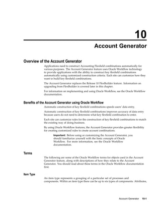10
Account Generator
Overview of the Account Generator
Applications need to construct Accounting Flexﬁeld combinations automatically for
various purposes. The Account Generator feature uses Oracle Workﬂow technology
to provide applications with the ability to construct key ﬂexﬁeld combinations
automatically using customized construction criteria. Each site can customize how they
want to build key ﬂexﬁeld combinations.
The Account Generator replaces the Release 10 FlexBuilder feature. Information on
upgrading from FlexBuilder is covered later in this chapter.
For information on implementing and using Oracle Workﬂow, see the Oracle Workﬂow
documentation.
Benets of the Account Generator using Oracle Workow
Automatic construction of key ﬂexﬁeld combinations speeds users’ data entry.
Automatic construction of key ﬂexﬁeld combinations improves accuracy of data entry
because users do not need to determine what key ﬂexﬁeld combination to enter.
Each site can customize rules for the construction of key ﬂexﬁeld combinations to match
the existing way of doing business.
By using Oracle Workﬂow features, the Account Generator provides greater ﬂexibility
for creating customized rules to create account combinations.
Important: Before using or customizing the Account Generator, you
should familiarize yourself with the basic concepts of Oracle
Workﬂow. For more information, see the Oracle Workﬂow
documentation.
Terms
The following are some of the Oracle Workﬂow terms for objects used in the Account
Generator feature, along with descriptions of how they relate to the Account
Generator. You should read about these terms in the Oracle Workﬂow documentation
ﬁrst.
Item Type
An item type represents a grouping of a particular set of processes and
components. Within an item type there can be up to six types of components: Attributes,
Account Generator 10-1
 
