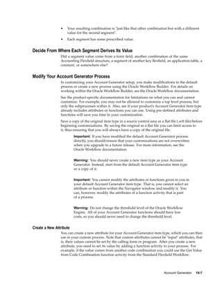 • Your resulting combination is "just like that other combination but with a different
value for the second segment".
• Each segment has some prescribed value.
Decide From Where Each Segment Derives Its Value
Did a segment value come from a form ﬁeld, another combination of the same
Accounting Flexﬁeld structure, a segment of another key ﬂexﬁeld, an application table, a
constant, or somewhere else?
Modify Your Account Generator Process
In customizing your Account Generator setup, you make modiﬁcations to the default
process or create a new process using the Oracle Workﬂow Builder. For details on
working within the Oracle Workﬂow Builder, see the Oracle Workﬂow documentation.
See the product-speciﬁc documentation for limitations on what you can and cannot
customize. For example, you may not be allowed to customize a top level process, but
only the subprocesses within it. Also, see if your product’s Account Generator item type
already includes attributes or functions you can use. Using pre-deﬁned attributes and
functions will save you time in your customization.
Save a copy of the original item type in a source control area as a ﬂat ﬁle (.wft ﬁle) before
beginning customizations. By saving the original as a ﬂat ﬁle you can limit access to
it, thus ensuring that you will always have a copy of the original ﬁle.
Important: If you have modiﬁed the default Account Generator process
directly, you should ensure that your customizations are not overwritten
when you upgrade to a future release. For more information, see the
Oracle Workﬂow documentation.
Warning: You should never create a new item type as your Account
Generator. Instead, start from the default Account Generator item type
or a copy of it.
Important: You cannot modify the attributes or functions given to you in
your default Account Generator item type. That is, you cannot select an
attribute or function within the Navigator window and modify it. You
can, however, modify the attributes of a function activity that is part
of a process.
Warning: Do not change the threshold level of the Oracle Workﬂow
Engine. All of your Account Generator functions should have low
costs, so you should never need to change the threshold level.
Create a New Attribute
You can create a new attribute for your Account Generator item type, which you can then
use in your custom process. Note that custom attributes cannot be "input" attributes, that
is, their values cannot be set by the calling form or program. After you create a new
attribute, you need to set its value by adding a function activity to your process. For
example, if the value comes from another code combination you could use the Get Value
from Code Combination function activity from the Standard Flexﬁeld Workﬂow.
Account Generator 10-7
 