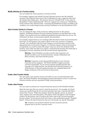 Modify Attributes of a Function Activity
You can modify the values passed to a function activity.
For example, suppose your default Account Generator process uses the standard
function Copy Segment Value from Code Combination to copy a segment value from
the default code combination. This function thus has "Default CCID" as the value for
the attribute "Code Combination ID". However, suppose you want to use "Distribution
CCID" instead of the "Default CCID". Assuming the Distribution CCID is available to the
workﬂow, you would change function activity’s attributes to use the Distribution CCID.
Add a Function Activity to a Process
You can change the logic of the process by adding functions to the process
diagram. Predeﬁned standard Account Generator functions are described later in this
chapter. Your product may have additional predeﬁned functions that you can use. For
information on these, see the product-speciﬁc documentation.
For example, suppose that you are working within the Oracle Assets Account Generator
item type. In your process, you want to check to see if any account is a Category
Account. You would then add the Check Category Account function activity in the
appropriate place in the process diagram. If a function requires values to be passed in
as arguments, you need to ensure the proper values are set for the attributes of the
function. Also, make sure that if you expect a result from the function, the result type is
set properly, and any transitions from the function branch appropriately.
Warning: Oracle Workﬂow provides activities that in general, you
should not add to your Account Generator, namely, Notiﬁcation and
Block activities, since these halt the process.
Warning: In general, avoid using parallel branches in your Account
Generator process diagram. The Oracle Workﬂow Engine processes
activities sequentially. If your process includes parallel branches that
converge on a single function, you should ensure that that function is an
AND function, so that all required activities are completed before the
Engine continues to the next activity in the process.
Create a New Function Activity
You can create a new function activity and add it to your Account Generator item
type. The Oracle Workﬂow documentation contains information on how to create new
function activities and any associated PL/SQL stored procedures.
Create a New Process
You can create an entirely new Account Generator process in the Workﬂow Builder.
Select the item type that you want to create the process for. For example, for Oracle
Assets you would choose the FA Account Generator item type. From the Edit Menu
choose New Process. Within the property sheet that appears, specify an internal
name, display name and description. The display name will appear in the Navigator
window for the process, and it would be the name used in the Account Generator
Process window. If your process itself will create a code combination specify "Flexﬁeld
Result". If this is the top-level process that you will actually run, specify "Runnable".
Tip: Examine your product’s default Account Generator process
diagram ﬁrst to see how a process works.
10-8 Oracle Applications Flexelds Guide
 
