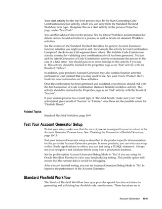 Your start activity for the top-level process must be the Start Generating Code
Combination function activity, which you can copy from the Standard Flexﬁeld
Workﬂow item type. Designate this as a Start activity in the process Properties
page, under "Start/End."
You can then add activities to the process. See the Oracle Workﬂow documentation for
details on how to add activities to a process, as well as details on standard Workﬂow
activities.
See the section on the Standard Flexﬁeld Workﬂow for generic Account Generator
function activities you might want to add. For example, the activity Is Code Combination
Complete? checks to see if all segments have values. The Validate Code Combination
activity is useful for validating your combination after it has been generated. You can
add the Abort Generation of Code Combination activity to terminate the process in the
case of a fatal error. You should pass in an error message to this activity if you use
it. This activity should be marked in the properties page as an "End" activity with the
Result of "Failure".
In addition, your product’s Account Generator may also contain function activities
particular to your product that you may want to use. See your Oracle [Product] User’s
Guide for more information on these activities.
Once the combination has been generated and validated, your process should end with
the End Generation of Code Combination standard ﬂexﬁeld workﬂow activity. This
activity should be marked in the Properties page as an "End" activity with the Result of
"Success".
If your custom process has a result type of "Flexﬁeld Result," make sure your "End"
activity(ies) give a result of "Success" or "Failure," since these are the possible values for
"Flexﬁeld Result."
Related Topics
Standard Flexﬁeld Workﬂow, page 10-9
Test Your Account Generator Setup
To test your setup, make sure that the correct process is assigned to your structure in the
Account Generator Process form. See: Choosing the Process for a Flexﬁeld Structure,
page 10-15.
Test your Account Generator setup as described in the product-speciﬁc documentation
for the particular Account Generator process. In some products, you can test your setup
within Oracle Applications; in others, you can test using a PL/SQL statement. Always
test your setup on a test database before using it on a production database.
Set the proﬁle option Account Generator:Debug Mode to "Yes" if you are using the
Oracle Workﬂow Monitor to view your results during testing. This proﬁle option will
ensure that the runtime data is saved for debugging.
After you are ﬁnished testing, you can set Account Generator:Debug Mode to "No" to
improve the performance of the Account Generator.
Standard Flexeld Workow
The Standard Flexﬁeld Workﬂow item type provides special function activities for
generating and validating key ﬂexﬁeld code combinations. These functions are in
Account Generator 10-9
 