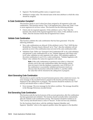• Segment: The ﬂexﬁeld qualiﬁer name or segment name.
• Attribute to assign value: The internal name of the item attribute to which the value
should be assigned.
Is Code Combination Complete?
This function checks to see if values have been assigned to all segments in the code
combination. This function returns "True" if all segments have values and "False" if one
or more segments do not have values. This function has the following attribute:
• Check only for required segments: If this attribute is set to "True" then the
function only checks if the required segments have values. If this attribute is set to
"False", then the function checks that all segments have values.
Validate Code Combination
This function validates the code combination that has been generated. It has the
following attributes:
• New code combinations are allowed: If this attribute is set to "True" AND the key
ﬂexﬁeld has ’Dynamic Inserts Allowed’ set to "True", then the validation will not
generate an error if the combination does not exist in the code combination table.
• Validation Type: Either use "Generate Code Combination ID" to do a full validation
and generate a code combination ID, or use "Validate Segments with Values only"
to do value validation on only segments with values. Full validation applies to
the entire combination to see if it is a valid combination. "Validate Segments with
Values" only validates the values for segments with values.
Note: If the code combination in question is new (that is, it does not
already exist in the code combinations table), this function activity
does not insert it into the database or generate a new CCID for it. If
the combination is successfully validated and dynamic inserts are
allowed, then the function will set the CCID to -1, and this will be
the value that will be returned to the calling form or program.
Abort Generating Code Combination
This function is used to end the Account Generator process when a fatal error occurs. An
error message in the encoded format is passed to the function and that message is
displayed in the calling form or program. This function should be marked as an "End"
activity and should return a value of "Failure".
• Error message: The error message for the failure condition. The message should be
in the Message Dictionary encoded format.
End Generating Code Combination
This function ends the top level process of the account generation, after the combination
has been generated and validated. This function should normally follow immediately
after the Validate Code Combination activity. This function should be marked as an
"End" activity and should return a value of "Success". It does not have any attributes.
For the functions listed above with the attributes Segment Identiﬁer and
Segment, "Qualiﬁer" refers to the segment qualiﬁer name that appears in the Qualiﬁer
10-12 Oracle Applications Flexelds Guide
 