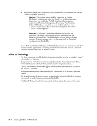 • Abort Generating Code Combination - if the FlexBuilder Upgrade Function returns
Failure, the process is aborted
Warning: This process is provided for converting an existing
FlexBuilder conﬁguration only. You should not modify this process
in any way, nor modify the PL/SQL functions. Oracle does not
support modiﬁcations to this process. If you used FlexBuilder in
Release 10.7 and now would like to add customizations to your
Account Generator, you should do so by starting from the default
Account Generator process.
Important: If you used FlexBuilder in Release 10.7 but did not
customize the default conﬁguration, you do not need to use the
Generate Account Using FlexBuilder Rules process, since the default
Account Generator process gives you the same result as the default
conﬁguration in FlexBuilder.
To use the Generate Account Using FlexBuilder Rules process, you need to associate that
process with the appropriate Accounting Flexﬁeld structure in the Account Generator
Processes window, explained in the next section.
A Note on Terminology
For those converting from FlexBuilder, this section explains how the terminology "maps"
between the two features.
Raw parameters in FlexBuilder appear as attributes in the Account Generator. These
"input" attributes are set when the Account Generator program is called.
Derived parameters in FlexBuilder appear either as attributes or function activities in
the Account Generator.
A sequence of assignment rules in FlexBuilder corresponds to an Account Generator
process.
The default Account Generator process for a particular Accounting Flexﬁeld structure
corresponds to seeded assignment rules in FlexBuilder.
Finally, a FlexBuilder function corresponds to an item type in the Account Generator.
10-14 Oracle Applications Flexelds Guide
 