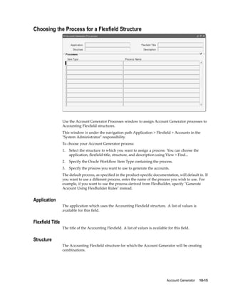Choosing the Process for a Flexeld Structure
Use the Account Generator Processes window to assign Account Generator processes to
Accounting Flexﬁeld structures.
This window is under the navigation path Application > Flexﬁeld > Accounts in the
"System Administrator" responsibility.
To choose your Account Generator process:
1. Select the structure to which you want to assign a process. You can choose the
application, ﬂexﬁeld title, structure, and description using View > Find...
2. Specify the Oracle Workﬂow Item Type containing the process.
3. Specify the process you want to use to generate the accounts.
The default process, as speciﬁed in the product-speciﬁc documentation, will default in. If
you want to use a different process, enter the name of the process you wish to use. For
example, if you want to use the process derived from FlexBuilder, specify "Generate
Account Using FlexBuilder Rules" instead.
Application
The application which uses the Accounting Flexﬁeld structure. A list of values is
available for this ﬁeld.
Flexeld Title
The title of the Accounting Flexﬁeld. A list of values is available for this ﬁeld.
Structure
The Accounting Flexﬁeld structure for which the Account Generator will be creating
combinations.
Account Generator 10-15
 