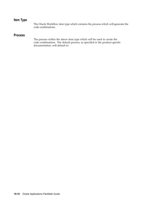 Item Type
The Oracle Workﬂow item type which contains the process which will generate the
code combinations.
Process
The process within the above item type which will be used to create the
code combinations. The default process, as speciﬁed in the product-speciﬁc
documentation, will default in.
10-16 Oracle Applications Flexelds Guide
 