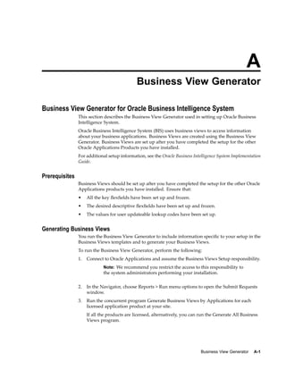 A
Business View Generator
Business View Generator for Oracle Business Intelligence System
This section describes the Business View Generator used in setting up Oracle Business
Intelligence System.
Oracle Business Intelligence System (BIS) uses business views to access information
about your business applications. Business Views are created using the Business View
Generator. Business Views are set up after you have completed the setup for the other
Oracle Applications Products you have installed.
For additional setup information, see the Oracle Business Intelligence System Implementation
Guide.
Prerequisites
Business Views should be set up after you have completed the setup for the other Oracle
Applications products you have installed. Ensure that:
• All the key ﬂexﬁelds have been set up and frozen.
• The desired descriptive ﬂexﬁelds have been set up and frozen.
• The values for user updateable lookup codes have been set up.
Generating Business Views
You run the Business View Generator to include information speciﬁc to your setup in the
Business Views templates and to generate your Business Views.
To run the Business View Generator, perform the following:
1. Connect to Oracle Applications and assume the Business Views Setup responsibility.
Note: We recommend you restrict the access to this responsibility to
the system administrators performing your installation.
2. In the Navigator, choose Reports > Run menu options to open the Submit Requests
window.
3. Run the concurrent program Generate Business Views by Applications for each
licensed application product at your site.
If all the products are licensed, alternatively, you can run the Generate All Business
Views program.
Business View Generator A-1
 