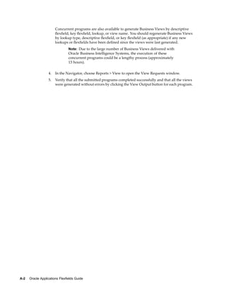 Concurrent programs are also available to generate Business Views by descriptive
ﬂexﬁeld, key ﬂexﬁeld, lookup, or view name. You should regenerate Business Views
by lookup type, descriptive ﬂexﬁeld, or key ﬂexﬁeld (as appropriate) if any new
lookups or ﬂexﬁelds have been deﬁned since the views were last generated.
Note: Due to the large number of Business Views delivered with
Oracle Business Intelligence Systems, the execution of these
concurrent programs could be a lengthy process (approximately
13 hours).
4. In the Navigator, choose Reports > View to open the View Requests window.
5. Verify that all the submitted programs completed successfully and that all the views
were generated without errors by clicking the View Output button for each program.
A-2 Oracle Applications Flexelds Guide
 