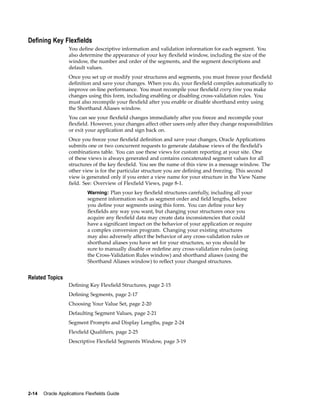 Dening Key Flexelds
You deﬁne descriptive information and validation information for each segment. You
also determine the appearance of your key ﬂexﬁeld window, including the size of the
window, the number and order of the segments, and the segment descriptions and
default values.
Once you set up or modify your structures and segments, you must freeze your ﬂexﬁeld
deﬁnition and save your changes. When you do, your ﬂexﬁeld compiles automatically to
improve on-line performance. You must recompile your ﬂexﬁeld every time you make
changes using this form, including enabling or disabling cross-validation rules. You
must also recompile your ﬂexﬁeld after you enable or disable shorthand entry using
the Shorthand Aliases window.
You can see your ﬂexﬁeld changes immediately after you freeze and recompile your
ﬂexﬁeld. However, your changes affect other users only after they change responsibilities
or exit your application and sign back on.
Once you freeze your ﬂexﬁeld deﬁnition and save your changes, Oracle Applications
submits one or two concurrent requests to generate database views of the ﬂexﬁeld’s
combinations table. You can use these views for custom reporting at your site. One
of these views is always generated and contains concatenated segment values for all
structures of the key ﬂexﬁeld. You see the name of this view in a message window. The
other view is for the particular structure you are deﬁning and freezing. This second
view is generated only if you enter a view name for your structure in the View Name
ﬁeld. See: Overview of Flexﬁeld Views, page 8-1.
Warning: Plan your key ﬂexﬁeld structures carefully, including all your
segment information such as segment order and ﬁeld lengths, before
you deﬁne your segments using this form. You can deﬁne your key
ﬂexﬁelds any way you want, but changing your structures once you
acquire any ﬂexﬁeld data may create data inconsistencies that could
have a signiﬁcant impact on the behavior of your application or require
a complex conversion program. Changing your existing structures
may also adversely affect the behavior of any cross-validation rules or
shorthand aliases you have set for your structures, so you should be
sure to manually disable or redeﬁne any cross-validation rules (using
the Cross-Validation Rules window) and shorthand aliases (using the
Shorthand Aliases window) to reﬂect your changed structures.
Related Topics
Deﬁning Key Flexﬁeld Structures, page 2-15
Deﬁning Segments, page 2-17
Choosing Your Value Set, page 2-20
Defaulting Segment Values, page 2-21
Segment Prompts and Display Lengths, page 2-24
Flexﬁeld Qualiﬁers, page 2-25
Descriptive Flexﬁeld Segments Window, page 3-19
2-14 Oracle Applications Flexelds Guide
 