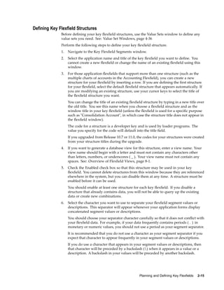 Dening Key Flexeld Structures
Before deﬁning your key ﬂexﬁeld structures, use the Value Sets window to deﬁne any
value sets you need. See: Value Set Windows, page 4-36
Perform the following steps to deﬁne your key ﬂexﬁeld structure.
1. Navigate to the Key Flexﬁeld Segments window.
2. Select the application name and title of the key ﬂexﬁeld you want to deﬁne. You
cannot create a new ﬂexﬁeld or change the name of an existing ﬂexﬁeld using this
window.
3. For those application ﬂexﬁelds that support more than one structure (such as the
multiple charts of accounts in the Accounting Flexﬁeld), you can create a new
structure for your ﬂexﬁeld by inserting a row. If you are deﬁning the ﬁrst structure
for your ﬂexﬁeld, select the default ﬂexﬁeld structure that appears automatically. If
you are modifying an existing structure, use your cursor keys to select the title of
the ﬂexﬁeld structure you want.
You can change the title of an existing ﬂexﬁeld structure by typing in a new title over
the old title. You see this name when you choose a ﬂexﬁeld structure and as the
window title in your key ﬂexﬁeld (unless the ﬂexﬁeld is used for a speciﬁc purpose
such as "Consolidation Account", in which case the structure title does not appear in
the ﬂexﬁeld window).
The code for a structure is a developer key and is used by loader programs. The
value you specify for the code will default into the title ﬁeld.
If you upgraded from Release 10.7 or 11.0, the codes for your structures were created
from your structure titles during the upgrade.
4. If you want to generate a database view for this structure, enter a view name. Your
view name should begin with a letter and must not contain any characters other
than letters, numbers, or underscores ( _ ). Your view name must not contain any
spaces. See: Overview of Flexﬁeld Views, page 8-1.
5. Check the Enabled check box so that this structure may be used in your key
ﬂexﬁeld. You cannot delete structures from this window because they are referenced
elsewhere in the system, but you can disable them at any time. A structure must be
enabled before it can be used.
You should enable at least one structure for each key ﬂexﬁeld. If you disable a
structure that already contains data, you will not be able to query up the existing
data or create new combinations.
6. Select the character you want to use to separate your ﬂexﬁeld segment values or
descriptions. This separator will appear whenever your application forms display
concatenated segment values or descriptions.
You should choose your separator character carefully so that it does not conﬂict with
your ﬂexﬁeld data. For example, if your data frequently contains periods ( . ) in
monetary or numeric values, you should not use a period as your segment separator.
It is recommended that you do not use a character as your segment separator if you
expect that character to appear frequently in your segment values or descriptions.
If you do use a character that appears in your segment values or descriptions, then
that character will be preceded by a backslash () when it appears in a value or a
description. A backslash in your values will be preceded by another backslash.
Planning and Dening Key Flexelds 2-15
 