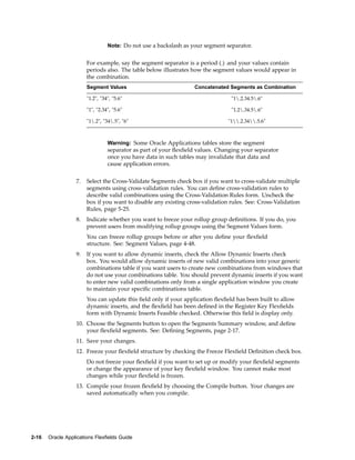 Note: Do not use a backslash as your segment separator.
For example, say the segment separator is a period (.) and your values contain
periods also. The table below illustrates how the segment values would appear in
the combination.
Segment Values Concatenated Segments as Combination
"1.2", "34", "5.6" "1.2.34.5.6"
"1", "2.34", "5.6" "1.2.34.5.6"
"1.2", "34.5", "6" "1.2.34.5.6"
Warning: Some Oracle Applications tables store the segment
separator as part of your ﬂexﬁeld values. Changing your separator
once you have data in such tables may invalidate that data and
cause application errors.
7. Select the Cross-Validate Segments check box if you want to cross-validate multiple
segments using cross-validation rules. You can deﬁne cross-validation rules to
describe valid combinations using the Cross-Validation Rules form. Uncheck the
box if you want to disable any existing cross-validation rules. See: Cross-Validation
Rules, page 5-25.
8. Indicate whether you want to freeze your rollup group deﬁnitions. If you do, you
prevent users from modifying rollup groups using the Segment Values form.
You can freeze rollup groups before or after you deﬁne your ﬂexﬁeld
structure. See: Segment Values, page 4-48.
9. If you want to allow dynamic inserts, check the Allow Dynamic Inserts check
box. You would allow dynamic inserts of new valid combinations into your generic
combinations table if you want users to create new combinations from windows that
do not use your combinations table. You should prevent dynamic inserts if you want
to enter new valid combinations only from a single application window you create
to maintain your speciﬁc combinations table.
You can update this ﬁeld only if your application ﬂexﬁeld has been built to allow
dynamic inserts, and the ﬂexﬁeld has been deﬁned in the Register Key Flexﬁelds
form with Dynamic Inserts Feasible checked. Otherwise this ﬁeld is display only.
10. Choose the Segments button to open the Segments Summary window, and deﬁne
your ﬂexﬁeld segments. See: Deﬁning Segments, page 2-17.
11. Save your changes.
12. Freeze your ﬂexﬁeld structure by checking the Freeze Flexﬁeld Deﬁnition check box.
Do not freeze your ﬂexﬁeld if you want to set up or modify your ﬂexﬁeld segments
or change the appearance of your key ﬂexﬁeld window. You cannot make most
changes while your ﬂexﬁeld is frozen.
13. Compile your frozen ﬂexﬁeld by choosing the Compile button. Your changes are
saved automatically when you compile.
2-16 Oracle Applications Flexelds Guide
 