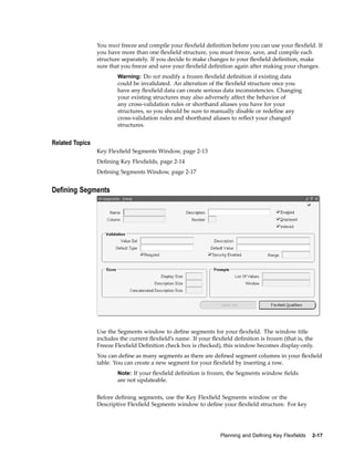 You must freeze and compile your ﬂexﬁeld deﬁnition before you can use your ﬂexﬁeld. If
you have more than one ﬂexﬁeld structure, you must freeze, save, and compile each
structure separately. If you decide to make changes to your ﬂexﬁeld deﬁnition, make
sure that you freeze and save your ﬂexﬁeld deﬁnition again after making your changes.
Warning: Do not modify a frozen ﬂexﬁeld deﬁnition if existing data
could be invalidated. An alteration of the ﬂexﬁeld structure once you
have any ﬂexﬁeld data can create serious data inconsistencies. Changing
your existing structures may also adversely affect the behavior of
any cross-validation rules or shorthand aliases you have for your
structures, so you should be sure to manually disable or redeﬁne any
cross-validation rules and shorthand aliases to reﬂect your changed
structures.
Related Topics
Key Flexﬁeld Segments Window, page 2-13
Deﬁning Key Flexﬁelds, page 2-14
Deﬁning Segments Window, page 2-17
Dening Segments
Use the Segments window to deﬁne segments for your ﬂexﬁeld. The window title
includes the current ﬂexﬁeld’s name. If your ﬂexﬁeld deﬁnition is frozen (that is, the
Freeze Flexﬁeld Deﬁnition check box is checked), this window becomes display-only.
You can deﬁne as many segments as there are deﬁned segment columns in your ﬂexﬁeld
table. You can create a new segment for your ﬂexﬁeld by inserting a row.
Note: If your ﬂexﬁeld deﬁnition is frozen, the Segments window ﬁelds
are not updateable.
Before deﬁning segments, use the Key Flexﬁeld Segments window or the
Descriptive Flexﬁeld Segments window to deﬁne your ﬂexﬁeld structure. For key
Planning and Dening Key Flexelds 2-17
 