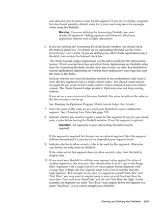 user does not need to enter a value for this segment. If you do not display a segment
but also do not provide a default value for it, your users may see error messages
when using this ﬂexﬁeld.
Warning: If you are deﬁning the Accounting Flexﬁeld, you must
display all segments. Hiding segments will adversely affect your
application features such as Mass Allocations.
6. If you are deﬁning the Accounting Flexﬁeld, decide whether you should check
the Indexed check box. For details on the Accounting Flexﬁeld, see the Oracle
General Ledger User’s Guide. If you are deﬁning any other Oracle Applications (key)
ﬂexﬁeld, you can skip the Indexed check box.
The Oracle General Ledger applications use the Indexed ﬁeld for the Optimization
feature. What you enter here does not affect Oracle Applications key ﬂexﬁelds other
than the Accounting Flexﬁeld, but the value may or may not affect key ﬂexﬁelds in
custom applications (depending on whether those applications have logic that uses
the value of this ﬁeld).
Indicate whether you want the database column in the combinations table used to
store this key segment to have a single-column index. You should create indexes
on segments you expect to have many distinct values (instead of just a few distinct
values). The Oracle General Ledger products’ Optimizer does not drop existing
indexes.
If you set up a new structure of the same ﬂexﬁeld, this value defaults to the value in
the ﬁrst structure you set up.
See: Running the Optimizer Program (Oracle General Ledger User’s Guide)
7. Enter the name of the value set you want your ﬂexﬁeld to use to validate this
segment. See: Choosing Your Value Set, page 2-20.
8. Indicate whether you want to require a value for this segment. If you do, users must
enter a value before leaving the ﬂexﬁeld window. If not, the segment is optional.
Important: All segments in your Accounting Flexﬁeld must be
required.
If this segment is required but depends on an optional segment, then this segment
will become optional if a user leaves the depended-upon segment blank.
9. Indicate whether to allow security rules to be used for this segment. Otherwise
any deﬁned security rules are disabled.
If the value set for this segment does not allow security rules, then this ﬁeld is
display only.
10. If you want your ﬂexﬁeld to validate your segment value against the value of
another segment in this structure, then choose either Low or High in the Range
ﬁeld. Segments with a range type of Low must appear before segments with
a range type of High (the low segment must have a lower number than the
high segment). For example, if you plan two segments named "Start Date" and
"End Date," you may want to require users to enter an end date later than the
start date. You could have "Start Date" be Low and "End Date" be High. In this
example, the segment you name "Start Date" must appear before the segment you
name "End Date," or you cannot compile your ﬂexﬁeld.
Planning and Dening Key Flexelds 2-19
 