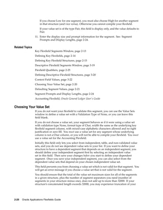If you choose Low for one segment, you must also choose High for another segment
in that structure (and vice versa). Otherwise you cannot compile your ﬂexﬁeld.
If your value set is of the type Pair, this ﬁeld is display only, and the value defaults to
Pair.
11. Enter the display size and prompt information for the segment. See: Segment
Prompts and Display Lengths, page 2-24.
Related Topics
Key Flexﬁeld Segments Window, page 2-13
Deﬁning Key Flexﬁelds, page 2-14
Deﬁning Key Flexﬁeld Structures, page 2-15
Descriptive Flexﬁeld Segments Window, page 3-19
Flexﬁeld Qualiﬁers, page 2-25
Deﬁning Descriptive Flexﬁeld Structures, page 3-20
Context Field Values, page 3-22
Choosing Your Value Set, page 2-20
Defaulting Segment Values, page 2-21
Segment Prompts and Display Lengths, page 2-24
Accounting Flexﬁeld, Oracle General Ledger User's Guide
Choosing Your Value Set
If you do not want your ﬂexﬁeld to validate this segment, you can use the Value Sets
window to deﬁne a value set with a Validation Type of None, or you can leave this
ﬁeld blank.
If you do not choose a value set, your segment behaves as if it were using a value set
with validation type None, format type of Char, width the same as the underlying key
ﬂexﬁeld segment column, with mixed-case alphabetic characters allowed and no right
justiﬁcation or zero ﬁll. You must use a value set for any segment whose underlying
column is not a Char column, or you will not be able to compile your ﬂexﬁeld. You must
use a value set for the Accounting Flexﬁeld.
Initially this ﬁeld only lets you select from independent, table, and non-validated value
sets, and you do not see dependent value sets in your list. If you want to deﬁne your
structure to have a dependent segment that depends on an independent segment, you
should deﬁne your independent segment ﬁrst by selecting an independent value
set in this ﬁeld. Then save your changes before you start to deﬁne your dependent
segment. Once you save your independent segment, you can also select from the
dependent value sets that depend on your chosen independent value set.
This ﬁeld prevents you from choosing a value set which is not valid for that segment. You
will get an error message if you choose a value set that is not valid for the segment.
You should ensure that the total of the value set maximum sizes for all of the segments
in a given structure, plus the number of segment separators you need (number of
segments in your structure minus one), does not add up to more than 32000. If your
structure’s concatenated length exceeds 32000, you may experience truncation of your
2-20 Oracle Applications Flexelds Guide
 