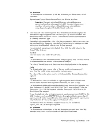 SQL Statement
The default value is determined by the SQL statement you deﬁne in the Default
Value ﬁeld.
If you choose Current Date or Current Time, you skip the next ﬁeld.
Important: If you are using ﬂexﬁelds server-side validation, you
cannot use form ﬁeld references (:block.ﬁeld). You must either remove
your ﬁeld references or turn off ﬂexﬁelds server-side validation
using the proﬁle option Flexﬁelds:Validate on Server.
2. Enter a default value for the segment. Your ﬂexﬁeld automatically displays this
default value in your segment when you enter your key ﬂexﬁeld window. You
determine whether the default value is a constant or a context-dependent value
by choosing the default type.
Your default value should be a valid value for your value set. Otherwise, when you
use your ﬂexﬁeld for data entry, your ﬂexﬁeld displays an error message and does
not use your invalid default value in your ﬂexﬁeld segment.
For each default type chosen in the Default Type ﬁeld, the valid values for the
Default Value ﬁeld are:
Constant
Enter any literal value for the default value.
Field
The default value is the current value in the ﬁeld you specify here. The ﬁeld must be
in the same form as the ﬂexﬁeld. Use the format :block.ﬁeld.
The value of the ﬁeld must be in the format of the displayed value for the segment.
Prole
The default value is the current value of the user proﬁle option you specify
here. Enter the proﬁle option name, not the end-user name.
The value of the proﬁle option must be in the format of the displayed value of the
segment.
Segment
The default value is the value entered in a prior segment of the same ﬂexﬁeld
window. Enter the name of the segment whose value you want to copy.
The default value can be one of three values associated with the prior segment. The
three choices are: ID, VALUE, and MEANING. The ID is the hidden ID value for
the segment. VALUE is the displayed value for the segment. MEANING is the
description of the segment.
To use the displayed value of the prior segment, specify segment_name.VALUE in this
ﬁeld. Specify segment_name.MEANING for the description of that segment. Specify
segment_name.ID for the hidden ID value of the segment. If you specify segment_name
only, the hidden ID value of the segment is the default value.
For Standard Date and Standard DateTime value sets you should use
segment_name.VALUE of the prior segment.
SQL Statement
The default value is determined by the SQL statement you enter here. Your SQL
statement must return exactly one row and one column in all cases.
Planning and Dening Key Flexelds 2-23
 